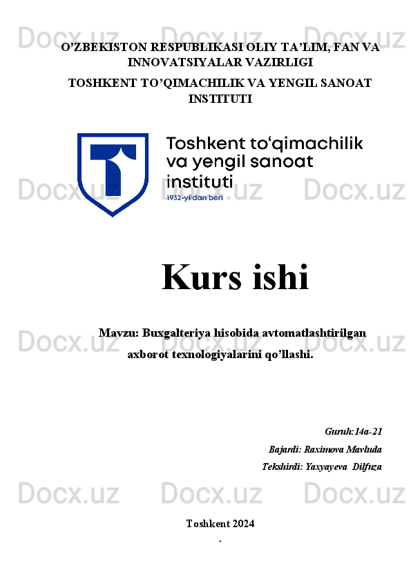 O’ZBEKISTON RESPUBLIKASI OLIY TA’LIM, FAN VA
INNOVATSIYALAR VAZIRLIGI
TOSHKENT TO’QIMACHILIK VA YENGIL SANOAT
INSTITUTI
   Kurs ishi 
Mavzu: Buxgalteriya hisobida avtomatlashtirilgan
axborot texnologiyalarini qo’llashi.
Guruh:14a-21 
Bajardi:
  Raximova Mavluda
                                                                       Tekshirdi:
  Yaxyayeva  Dilfuza 
Toshkent 2024  
1 