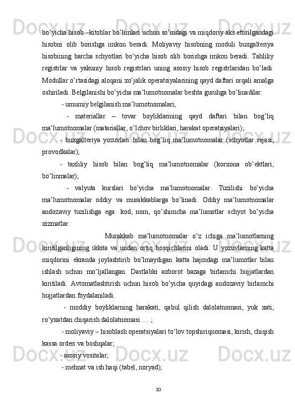 bo’yicha hisob –kitoblar bo’limlari uchun so’mdagi va miqdoriy aks ettirilgandagi
hisobni   olib   borishga   imkon   beradi.   Moliyaviy   hisobning   moduli   buxgalteriya
hisobining   barcha   schyotlari   bo’yicha   hisob   olib   borishga   imkon   beradi.   Tahliliy
registrlar   va   yakuniy   hisob   registrlari   uning   asosiy   hisob   registrlaridan   bo’ladi.
Modullar o’rtasidagi aloqani xo’jalik operatsiyalarining qayd daftari orqali amalga
oshiriladi. Belgilanishi bo’yicha ma’lumotnomalar beshta guruhga bo’linadilar:
 - umumiy belgilanish ma’lumotnomalari;
  -   materiallar   –   tovar   boyliklarining   qayd   daftari   bilan   bog’liq
ma’lumotnomalar (matariallar, o’lchov birliklari, harakat operatsiyalari);
-   buxgalteriya   yozuvlari   bilan   bog’liq   ma’lumotnomalar   (schyotlar   rejasi,
provodkalar); 
-   taxliliy   hisob   bilan   bog’liq   ma’lumotnomalar   (korxona   ob’ektlari,
bo’linmalar);
  -   valyuta   kurslari   bo’yicha   ma’lumotnomalar.   Tuzilishi   bo’yicha
ma’lumotnomalar   oddiy   va   murakkablarga   bo’linadi.   Oddiy   ma’lumotnomalar
andozaviy   tuzilishga   ega:   kod,   nom,   qo’shimcha   ma’lumotlar   schyot   bo’yicha
xizmatlar.
                    Murakkab   ma’lumotnomalar   o’z   ichiga   ma’lumotlarning
kiritilganligining   ikkita   va   undan   ortiq   bosqichlarini   oladi.   U   yozuvlarning   katta
miqdorini   ekranda   joylashtirib   bo’lmaydigan   katta   hajmdagi   ma’lumotlar   bilan
ishlash   uchun   mo’ljallangan.   Dastlabki   axborot   bazaga   birlamchi   hujjatlardan
kiritiladi.   Avtomatlashtirish   uchun   hisob   bo’yicha   quyidagi   andozaviy   birlamchi
hujjatlardan foydalaniladi.
  -   moddiy   boyliklarning   harakati,   qabul   qilish   dalolatnomasi,   yuk   xati,
ro’yxatdan chiqarish dalolatnomasi … ;
 - moliyaviy – hisoblash operatsiyalari to’lov topshiriqnomasi, kirish, chiqish
kassa orderi va boshqalar; 
- asosiy vositalar;
 - mehnat va ish haqi (tabel, noryad); 
10 