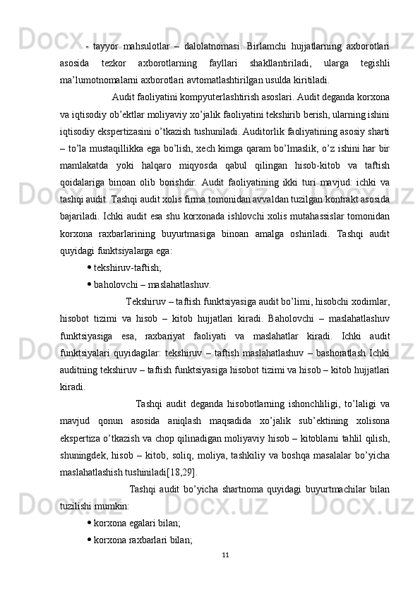 -   tayyor   mahsulotlar   –   dalolatnomasi.   Birlamchi   hujjatlarning   axborotlari
asosida   tezkor   axborotlarning   fayllari   shakllantiriladi,   ularga   tegishli
ma’lumotnomalarni axborotlari avtomatlashtirilgan usulda kiritiladi.
           Audit faoliyatini kompyuterlashtirish asoslari. Audit deganda korxona
va iqtisodiy ob’ektlar moliyaviy xo’jalik faoliyatini tekshirib berish, ularning ishini
iqtisodiy ekspertizasini o’tkazish tushuniladi. Auditorlik faoliyatining asosiy sharti
– to’la mustaqillikka ega bo’lish, xech kimga qaram bo’lmaslik, o’z ishini har bir
mamlakatda   yoki   halqaro   miqyosda   qabul   qilingan   hisob-kitob   va   taftish
qoidalariga   binoan   olib   borishdir.   Audit   faoliyatining   ikki   turi   mavjud:   ichki   va
tashqi audit. Tashqi audit xolis firma tomonidan avvaldan tuzilgan kontrakt asosida
bajariladi. Ichki  audit  esa  shu korxonada ishlovchi  xolis mutahassislar  tomonidan
korxona   raxbarlarining   buyurtmasiga   binoan   amalga   oshiriladi.   Tashqi   audit
quyidagi funktsiyalarga ega:
    tekshiruv-taftish;
    baholovchi – maslahatlashuv.
               Tekshiruv – taftish funktsiyasiga audit bo’limi, hisobchi xodimlar,
hisobot   tizimi   va   hisob   –   kitob   hujjatlari   kiradi.   Baholovchi   –   maslahatlashuv
funktsiyasiga   esa,   raxbariyat   faoliyati   va   maslahatlar   kiradi.   Ichki   audit
funktsiyalari   quyidagilar:   tekshiruv   –   taftish   maslahatlashuv   –   bashoratlash   Ichki
auditning tekshiruv – taftish funktsiyasiga hisobot tizimi va hisob – kitob hujjatlari
kiradi.
                        Tashqi   audit   deganda   hisobotlarning   ishonchliligi,   to’laligi   va
mavjud   qonun   asosida   aniqlash   maqsadida   xo’jalik   sub’ektining   xolisona
ekspertiza o’tkazish va chop qilinadigan moliyaviy hisob – kitoblarni tahlil qilish,
shuningdek,   hisob   –   kitob,   soliq,   moliya,   tashkiliy   va   boshqa   masalalar   bo’yicha
maslahatlashish tushiniladi[18,29]. 
                      Tashqi   audit   bo’yicha   shartnoma   quyidagi   buyurtmachilar   bilan
tuzilishi mumkin:
    korxona egalari bilan;
    korxona raxbarlari bilan;
11 