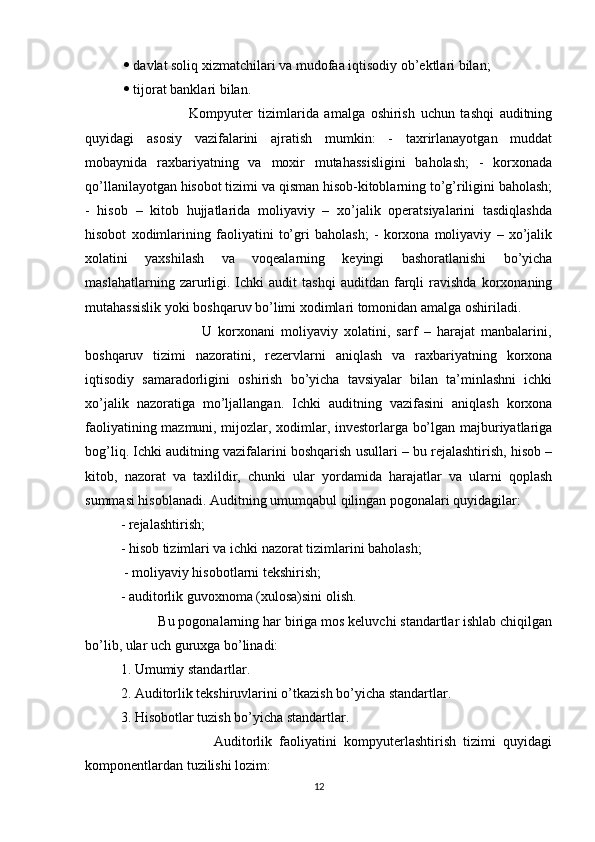     davlat soliq xizmatchilari va mudofaa iqtisodiy ob’ektlari bilan;
    tijorat banklari bilan.
                        Kompyuter   tizimlarida   amalga   oshirish   uchun   tashqi   auditning
quyidagi   asosiy   vazifalarini   ajratish   mumkin:   -   taxrirlanayotgan   muddat
mobaynida   raxbariyatning   va   moxir   mutahassisligini   baholash;   -   korxonada
qo’llanilayotgan hisobot tizimi va qisman hisob-kitoblarning to’g’riligini baholash;
-   hisob   –   kitob   hujjatlarida   moliyaviy   –   xo’jalik   operatsiyalarini   tasdiqlashda
hisobot   xodimlarining   faoliyatini   to’gri   baholash;   -   korxona   moliyaviy   –   xo’jalik
xolatini   yaxshilash   va   voqealarning   keyingi   bashoratlanishi   bo’yicha
maslahatlarning   zarurligi.  Ichki   audit   tashqi   auditdan   farqli   ravishda   korxonaning
mutahassislik yoki boshqaruv bo’limi xodimlari tomonidan amalga oshiriladi.
                          U   korxonani   moliyaviy   xolatini,   sarf   –   harajat   manbalarini,
boshqaruv   tizimi   nazoratini,   rezervlarni   aniqlash   va   raxbariyatning   korxona
iqtisodiy   samaradorligini   oshirish   bo’yicha   tavsiyalar   bilan   ta’minlashni   ichki
xo’jalik   nazoratiga   mo’ljallangan.   Ichki   auditning   vazifasini   aniqlash   korxona
faoliyatining mazmuni, mijozlar, xodimlar, investorlarga bo’lgan majburiyatlariga
bog’liq. Ichki auditning vazifalarini boshqarish usullari – bu rejalashtirish, hisob –
kitob,   nazorat   va   taxlildir,   chunki   ular   yordamida   harajatlar   va   ularni   qoplash
summasi hisoblanadi. Auditning umumqabul qilingan pogonalari quyidagilar: 
- rejalashtirish; 
- hisob tizimlari va ichki nazorat tizimlarini baholash;
 - moliyaviy hisobotlarni tekshirish; 
- auditorlik guvoxnoma (xulosa)sini olish.
          Bu pogonalarning har biriga mos keluvchi standartlar ishlab chiqilgan
bo’lib, ular uch guruxga bo’linadi: 
1. Umumiy standartlar. 
2. Auditorlik tekshiruvlarini o’tkazish bo’yicha standartlar. 
3. Hisobotlar tuzish bo’yicha standartlar. 
                          Auditorlik   faoliyatini   kompyuterlashtirish   tizimi   quyidagi
komponentlardan tuzilishi lozim: 
12 