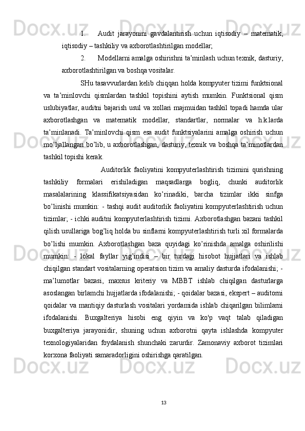 1. Audit   jarayonini   gavdalantirish   uchun   iqtisodiy   –   matematik,
iqtisodiy – tashkiliy va axborotlashtirilgan modellar;
2. Modellarni amalga oshirishni ta’minlash uchun texnik, dasturiy,
axborotlashtirilgan va boshqa vositalar.
          SHu tasavvurlardan kelib chiqqan holda kompyuter tizimi funktsional
va   ta’minlovchi   qismlardan   tashkil   topishini   aytish   mumkin.   Funktsional   qism
uslubiyatlar, auditni bajarish usul va xollari majmuidan tashkil  topadi  hamda ular
axborotlashgan   va   matematik   modellar,   standartlar,   normalar   va   h.k.larda
ta’minlanadi.   Ta’minlovchi   qism   esa   audit   funktsiyalarini   amalga   oshirish   uchun
mo’ljallangan bo’lib, u axborotlashgan, dasturiy, texnik va boshqa ta’minotlardan
tashkil topishi kerak.
                          Auditorlik   faoliyatini   kompyuterlashtirish   tizimini   qurishning
tashkiliy   formalari   erishiladigan   maqsadlarga   bogliq,   chunki   auditorlik
masalalarining   klassifikatsiyasidan   ko’rinadiki,   barcha   tizimlar   ikki   sinfga
bo’linishi  mumkin:  -  tashqi  audit  auditorlik faoliyatini  kompyuterlashtirish uchun
tizimlar; - ichki auditni kompyuterlashtirish tizimi. Axborotlashgan bazani tashkil
qilish usullariga bog’liq holda bu sinflarni kompyuterlashtirish turli xil formalarda
bo’lishi   mumkin.   Axborotlashgan   baza   quyidagi   ko’rinishda   amalga   oshirilishi
mumkin:   -   lokal   fayllar   yig’indisi   –   bir   turdagi   hisobot   hujjatlari   va   ishlab
chiqilgan standart vositalarning operatsion tizim va amaliy dasturda ifodalanishi; -
ma’lumotlar   bazasi,   maxsus   kriteriy   va   MBBT   ishlab   chiqilgan   dasturlarga
asoslangan birlamchi hujjatlarda ifodalanishi; - qoidalar bazasi, ekspert – auditorni
qoidalar va mantiqiy dasturlash vositalari  yordamida ishlab chiqarilgan bilimlarni
ifodalanishi.   Buxgalteriya   hisobi   eng   qiyin   va   ko'p   vaqt   talab   qiladigan
buxgalteriya   jarayonidir,   shuning   uchun   axborotni   qayta   ishlashda   kompyuter
texnologiyalaridan   foydalanish   shunchaki   zarurdir.   Zamonaviy   axborot   tizimlari
korxona faoliyati samaradorligini oshirishga qaratilgan.
13 