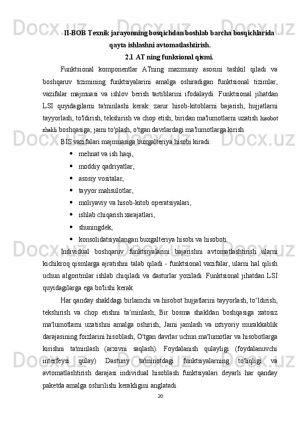 II-BOB Texnik jarayonning bosqichdan boshlab barcha bosqichlarida
qayta ishlashni avtomatlashtirish.
2.1 AT ning funksional qismi.
Funktsional   komponentlar   ATning   mazmuniy   asosini   tashkil   qiladi   va
boshqaruv   tizimining   funktsiyalarini   amalga   oshiradigan   funktsional   tizimlar,
vazifalar   majmuasi   va   ishlov   berish   tartiblarini   ifodalaydi.   Funktsional   jihatdan
LSI   quyidagilarni   ta'minlashi   kerak:   zarur   hisob-kitoblarni   bajarish;   hujjatlarni
tayyorlash, to'ldirish, tekshirish va chop etish; biridan ma'lumotlarni uzatish   hisobot
shakli   boshqasiga; jami to'plash, o'tgan davrlardagi ma'lumotlarga kirish.
BIS vazifalari majmuasiga buxgalteriya hisobi kiradi: 
 mehnat va ish haqi,  
 moddiy qadriyatlar , 
 asosiy vositalar,
 tayyor mahsulotlar ,
 moliyaviy va hisob-kitob operatsiyalari, 
 ishlab chiqarish xarajatlari, 
 shuningdek, 
 konsolidatsiyalangan buxgalteriya hisobi va hisoboti.
Individual   boshqaruv   funktsiyalarini   bajarishni   avtomatlashtirish   ularni
kichikroq qismlarga ajratishni talab qiladi - funktsional vazifalar, ularni hal qilish
uchun   algoritmlar   ishlab   chiqiladi   va   dasturlar   yoziladi.   Funktsional   jihatdan   LSI
quyidagilarga ega bo'lishi kerak.
Har qanday shakldagi birlamchi va hisobot hujjatlarini tayyorlash, to‘ldirish,
tekshirish   va   chop   etishni   ta’minlash;   Bir   bosma   shakldan   boshqasiga   xatosiz
ma'lumotlarni   uzatishni   amalga   oshirish;   Jami   jamlash   va   ixtiyoriy   murakkablik
darajasining foizlarini hisoblash; O'tgan davrlar uchun ma'lumotlar va hisobotlarga
kirishni   ta'minlash   (arxivni   saqlash).   Foydalanish   qulayligi   (foydalanuvchi
interfeysi   qulay)   Dasturiy   ta'minotdagi   funktsiyalarning   to'liqligi   va
avtomatlashtirish   darajasi   individual   hisoblash   funktsiyalari   deyarli   har   qanday
paketda amalga oshirilishi kerakligini anglatadi.
20 