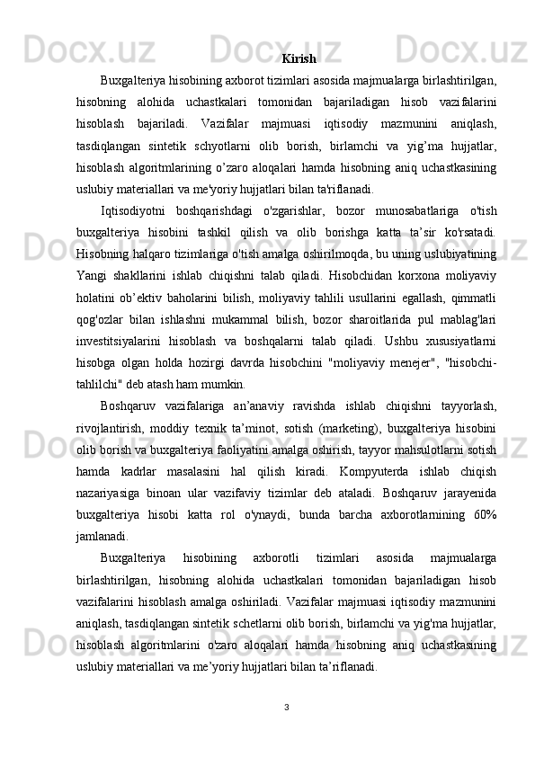 Kirish
Buxgalteriya hisobining axborot tizimlari asosida majmualarga birlashtirilgan,
hisobning   alohida   uchastkalari   tomonidan   bajariladigan   hisob   vazi falarini
hisoblash   bajariladi.   Vazifalar   majmuasi   iqtisodiy   mazmunini   aniqlash,
tasdiqlangan   sinte tik   schyotlarni   olib   borish,   birlamchi   va   yig’ma   hujjatlar,
hisoblash   algoritmlarining   o’zaro   aloqalari   hamda   hisobning   aniq   uchastkasining
uslubiy materiallari va me'yoriy hujjatlari bilan ta'riflanadi.
Iqtisodiyotni   boshqarishdagi   o'zgarishlar,   bozor   munosabatlariga   o'tish
buxgalteriya   hisobini   tashkil   qilish   va   olib   borishga   katta   ta’sir   ko'rsatadi.
Hisobning halqaro tizimlariga o'tish amalga oshirilmoqda, bu uning uslubiyatining
Yangi   shakllarini   ishlab   chiqishni   talab   qiladi.   Hisobchidan   korxona   moliyaviy
holatini   ob’ektiv   baholarini   bilish,   moliyaviy   tahlili   usullarini   egallash,   qimmatli
qog'ozlar   bilan   ishlashni   mukammal   bilish,   bozor   sharoitlarida   pul   mablag'lari
investitsiyalarini   hisoblash   va   boshqalarni   talab   qiladi.   Ushbu   xususiyatlarni
hisobga   olgan   holda   hozirgi   davrda   hisobchini   "moliyaviy   menejer",   "hisobchi-
tahlilchi" deb atash ham mumkin.
Boshqaruv   vazifalariga   an’anaviy   ravishda   ishlab   chiqishni   tayyorlash,
rivojlantirish,   moddiy   texnik   ta’minot,   sotish   (marketing),   buxgalteriya   hisobini
olib borish va buxgalteriya faoliyatini amalga oshirish, tayyor mahsulotlarni sotish
hamda   kadrlar   masalasini   hal   qilish   kiradi.   Kompyuterda   ishlab   chiqish
nazariyasiga   binoan   ular   vazifaviy   tizimlar   deb   ataladi.   Boshqaruv   jarayenida
buxgalteriya   hisobi   katta   rol   o'ynaydi,   bunda   barcha   axborotlarnining   60%
jamlanadi.
Buxgalteriya   hisobining   axborotli   tizimlari   asosida   majmualarga
birlashtirilgan,   hisobning   alohida   uchastkalari   tomonidan   bajariladigan   hisob
vazifalarini   hisoblash   amalga   oshiriladi.   Vazifalar   majmuasi   iqtisodiy   mazmunini
aniqlash, tasdiqlangan sintetik schetlarni olib borish, birlamchi va yig'ma hujjatlar,
hisoblash   algoritmlarini   o'zaro   aloqalari   hamda   hisobning   aniq   uchastkasining
uslubiy materiallari va me’yoriy hujjatlari bilan ta’riflanadi.
3 