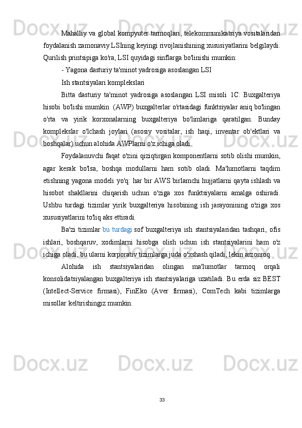 Mahalliy va global kompyuter tarmoqlari, telekommunikatsiya vositalaridan
foydalanish zamonaviy LSIning keyingi rivojlanishining xususiyatlarini belgilaydi.
Qurilish printsipiga ko'ra, LSI quyidagi sinflarga bo'linishi mumkin:
- Yagona dasturiy ta'minot yadrosiga asoslangan LSI
Ish stantsiyalari komplekslari
Bitta   dasturiy   ta'minot   yadrosiga   asoslangan   LSI   misoli   1C:   Buxgalteriya
hisobi bo'lishi mumkin  (AWP) buxgalterlar o'rtasidagi funktsiyalar aniq bo'lingan
o'rta   va   yirik   korxonalarning   buxgalteriya   bo'limlariga   qaratilgan.   Bunday
komplekslar   o'lchash   joylari   (asosiy   vositalar,   ish   haqi,   inventar   ob'ektlari   va
boshqalar) uchun alohida AWPlarni o'z ichiga oladi.
Foydalanuvchi faqat o'zini qiziqtirgan komponentlarni sotib olishi mumkin,
agar   kerak   bo'lsa,   boshqa   modullarni   ham   sotib   oladi.   Ma'lumotlarni   taqdim
etishning yagona modeli yo'q: har bir AWS birlamchi hujjatlarni qayta ishlash va
hisobot   shakllarini   chiqarish   uchun   o'ziga   xos   funktsiyalarni   amalga   oshiradi.
Ushbu   turdagi   tizimlar   yirik   buxgalteriya   hisobining   ish   jarayonining   o'ziga   xos
xususiyatlarini to'liq aks ettiradi.
Ba'zi   tizimlar   bu   turdagi   sof   buxgalteriya   ish   stantsiyalaridan   tashqari,   ofis
ishlari,   boshqaruv,   xodimlarni   hisobga   olish   uchun   ish   stantsiyalarini   ham   o'z
ichiga oladi, bu ularni korporativ tizimlarga juda o'xshash qiladi, lekin arzonroq.
Alohida   ish   stantsiyalaridan   olingan   ma'lumotlar   tarmoq   orqali
konsolidatsiyalangan   buxgalteriya   ish   stantsiyalariga   uzatiladi.   Bu   erda   siz   BEST
(Intellect-Service   firmasi),   FinEko   (Aver   firmasi),   ComTech   kabi   tizimlarga
misollar keltirishingiz mumkin.
33 