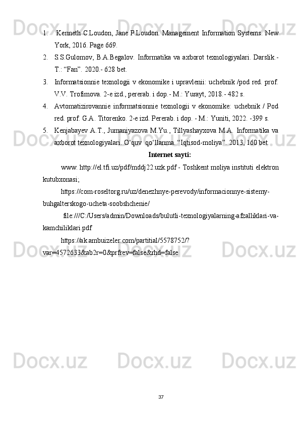 1.   Kenneth C.Loudon, Jane P.Loudon. Management  Information Systems. New
York, 2016. Page 669. 
2. S.S.Gulomov,  B.A.Begalov.   Informatika  va   axborot  texnologiyalari.  Darslik.-
T.: “Fan”. 2020.- 628 bet. 
3. Informatsionnie texnologii v ekonomike i upravlenii: uchebnik /pod red. prof.
V.V. Trofimova. 2-e izd., pererab. i dop.- M.: Yurayt, 2018.- 482 s. 
4. Avtomatizirovannie   informatsionnie   texnologii   v   ekonomike:   uchebnik   /   Pod
red. prof. G.A. Titorenko. 2-e izd. Pererab. i dop. - M.: Yuniti, 2022. -399 s.  
5. Kenjabayev A.T., Jumaniyazova  M.Yu., Tillyashayxova M.A. Informatika va
axborot texnologiyalari. O‘quv  qo‘llanma. “Iqtisod-moliya”. 2013, 160 bet. 
Internet sayti:
www.  http://el.tfi.uz/pdf/mddj22.uzk.pdf   -   Toshkent moliya instituti elektron
kutubxonasi ;
https://com-roseltorg.ru/uz/denezhnye-perevody/informacionnye-sistemy-
buhgalterskogo-ucheta-soobshchenie/  
  file:///C:/Users/admin/Downloads/bulutli-texnologiyalarning-afzalliklari-va-
kamchiliklari.pdf  
https://ak.ambuizeler.com/partitial/5578752/?
var=4572633&ab2r=0&prfrev=false&rhd=false  
      
37 