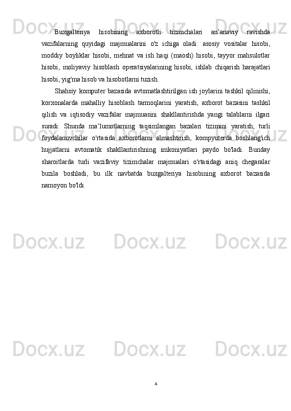 Buxgalteriya   hisobining   axborotli   tizimchalari   an’anaviy   ravishda
vazifalarning   quyidagi   majmualarini   o'z   ichiga   oladi:   asosiy   vositalar   hisobi,
moddiy   boyliklar   hisobi,   mehnat   va   ish   haqi   (maosh)   hisobi,   tayyor   mahsulotlar
hisobi,   moliyaviy   hisoblash   operatsiyalarining   hisobi,   ishlab   chiqarish   harajatlari
hisobi, yig'ma hisob va hisobotlarni tuzish. 
Shahsiy   komputer   bazasida   avtomatlashtirilgan   ish   joylarini   tashkil   qilinishi,
korxonalarda   mahalliy   hisoblash   tarmoqlarini   yaratish,   axborot   bazasini   tashkil
qilish   va   iqtisodiy   vazifalar   majmuasini   shakllantirishda   yangi   talablarni   ilgari
suradi.   Shunda   ma’lumotlarning   taqsimlangan   bazalari   tizimini   yaratish,   turli
foydalanuvchilar   o'rtasida   axborotlarni   almashtirish,   kompyuterda   boshlang'ich
hujjatlarni   avtomatik   shakllantirishning   imkoniyatlari   paydo   bo'ladi.   Bunday
sharoitlarda   turli   vazifaviy   tizimchalar   majmualari   o'rtasidagi   aniq   chegaralar
buzila   boshladi,   bu   ilk   navbatda   buxgalteriya   hisobining   axborot   bazasida
namoyon bo'ldi. 
4 