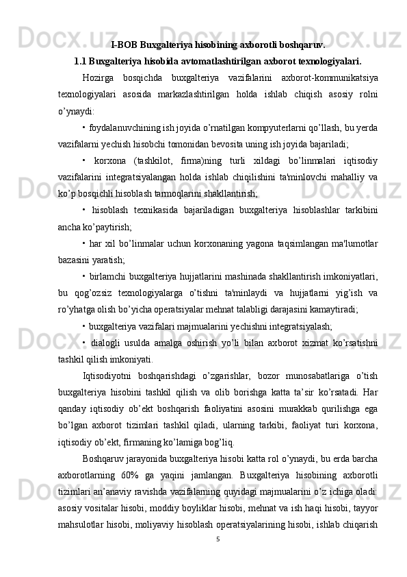 I-BOB Buxgalteriya hisobining axborotli boshqaruv.
1.1 Buxgalteriya hisobida avtomatlashtirilgan axborot texnologiyalari.
Hozirga   bosqichda   buxgalteriya   vazifalarini   axbo rot-kommunikatsiya
texnologiyalari   asosida   markazlashtirilgan   holda   ishlab   chiqish   asosiy   rolni
o’ynaydi:
• foydalanuvchining ish joyida o’rnatilgan kompyuterlarni qo’llash, bu yerda
vazifalarni yechish hisobchi tomonidan bevosita uning ish joyida bajariladi;
•   korxona   (tashkilot,   firma)ning   turli   xildagi   bo’linmalari   iqtisodiy
vazifalarini   integratsiyalangan   holda   ishlab   chiqilishini   ta'minlovchi   mahalliy   va
ko’p bosqichli hisoblash tarmoqlarini shakllantirish;
•   hisoblash   texnikasida   bajariladigan   buxgalteriya   hisoblashlar   tarkibini
ancha ko’paytirish;
•   har   xil   bo’linmalar   uchun   korxonaning   yagona   taqsimlangan   ma'lumotlar
bazasini yaratish;
• birlamchi buxgalteriya hujjatlarini mashinada shakllantirish imkoniyatlari,
bu   qog’ozsiz   texnologiyalarga   o’tishni   ta'minlaydi   va   hujjatlarni   yig’ish   va
ro’yhatga olish bo’yicha operatsiyalar mehnat talabligi darajasini kamaytiradi;
• buxgalteriya vazifalari majmualarini yechishni integratsiyalash;
•   dialogli   usulda   amalga   oshirish   yo’li   bilan   ax borot   xizmat   ko’rsatishni
tashkil qilish imkoniyati.
Iqtisodiyotni   boshqarishdagi   o’zgarishlar,   bozor   munosabatlariga   o’tish
buxgalteriya   hisobini   tashkil   qilish   va   olib   borishga   katta   ta’sir   ko’rsatadi.   Har
qanday   iqtisodiy   ob’ekt   boshqarish   faoliyatini   asosini   murakkab   qurilishga   ega
bo’lgan   axborot   tizimlari   tashkil   qiladi,   ularning   tarkibi,   faoliyat   turi   korxona,
iqtisodiy ob’ekt, firmaning ko’lamiga bog’liq.
Boshqaruv jarayonida buxgalteriya hisobi katta rol o’ynaydi, bu erda barcha
axborotlarning   60%   ga   yaqini   jamlangan.   Buxgalteriya   hisobining   axborotli
tizimlari an’anaviy ravishda vazifalarning quyidagi majmualarini o’z ichiga oladi:
asosiy vositalar hisobi, moddiy boyliklar hisobi, mehnat va ish haqi hisobi, tayyor
mahsulotlar hisobi, moliyaviy hisoblash operatsiyalarining hisobi, ishlab chiqarish
5 