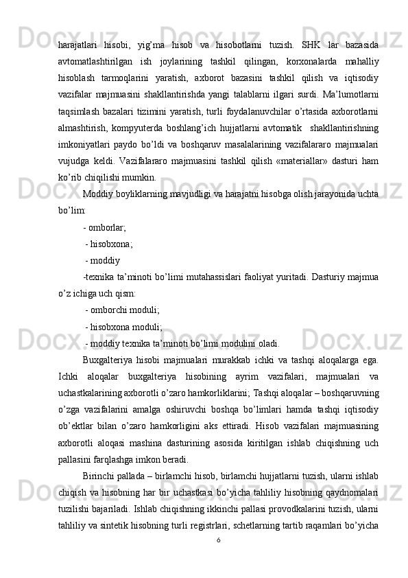 harajatlari   hisobi,   yig’ma   hisob   va   hisobotlarni   tuzish.   SHK   lar   bazasida
avtomatlashtirilgan   ish   joylarining   tashkil   qilingan,   korxonalarda   mahalliy
hisoblash   tarmoqlarini   yaratish,   axborot   bazasini   tashkil   qilish   va   iqtisodiy
vazifalar   majmuasini   shakllantirishda   yangi   talablarni   ilgari   surdi.   Ma’lumotlarni
taqsimlash   bazalari   tizimini   yaratish,   turli   foydalanuvchilar   o’rtasida   axborotlarni
almashtirish,   kompyuterda   boshlang’ich   hujjatlarni   avtomatik     shakllantirishning
imkoniyatlari   paydo   bo’ldi   va   boshqaruv   masalalarining   vazifalararo   majmualari
vujudga   keldi.   Vazifalararo   majmuasini   tashkil   qilish   «materiallar»   dasturi   ham
ko’rib chiqilishi mumkin.
Moddiy boyliklarning mavjudligi va harajatni hisobga olish jarayonida uchta
bo’lim: 
- omborlar;
 - hisobxona;
 - moddiy
-texnika ta’minoti bo’limi mutahassislari faoliyat yuritadi. Dasturiy majmua
o’z ichiga uch qism:
 - omborchi moduli;
 - hisobxona moduli;
 - moddiy texnika ta’minoti bo’limi modulini oladi.
Buxgalteriya   hisobi   majmualari   murakkab   ichki   va   tashqi   aloqalarga   ega.
Ichki   aloqalar   buxgalteriya   hisobining   ayrim   vazifalari,   majmualari   va
uchastkalarining axborotli o’zaro hamkorliklarini; Tashqi aloqalar – boshqaruvning
o’zga   vazifalarini   amalga   oshiruvchi   boshqa   bo’limlari   hamda   tashqi   iqtisodiy
ob’ektlar   bilan   o’zaro   hamkorligini   aks   ettiradi.   Hisob   vazifalari   majmuasining
axborotli   aloqasi   mashina   dasturining   asosida   kiritilgan   ishlab   chiqishning   uch
pallasini farqlashga imkon beradi.
Birinchi pallada – birlamchi hisob, birlamchi hujjatlarni tuzish, ularni ishlab
chiqish   va   hisobning   har   bir   uchastkasi   bo’yicha   tahliliy   hisobning   qaydnomalari
tuzilishi bajariladi. Ishlab chiqishning ikkinchi pallasi provodkalarini tuzish, ularni
tahliliy va sintetik hisobning turli registrlari, schetlarning tartib raqamlari bo’yicha
6 