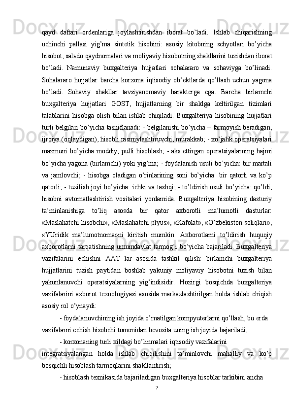 qayd   daftari   ordenlariga   joylashtirishdan   iborat   bo’ladi.   Ishlab   chiqarishning
uchinchi   pallasi   yig’ma   sintetik   hisobini:   asosiy   kitobning   schyotlari   bo’yicha
hisobot, sal ь do qaydnomalari va moliyaviy hisobotning shakllarini tuzishdan iborat
bo’ladi.   Namunaviy   buxgalteriya   hujjatlari   sohalararo   va   sohaviyga   bo’linadi.
Sohalararo   hujjatlar   barcha   korxona   iqtisodiy   ob’ektlarda   qo’llash   uchun   yagona
bo’ladi.   Sohaviy   shakllar   tavsiyanomaviy   harakterga   ega.   Barcha   birlamchi
buxgalteriya   hujjatlari   GOST,   hujjatlarning   bir   shaklga   keltirilgan   tizimlari
talablarini   hisobga   olish   bilan   ishlab   chiqiladi.   Buxgalteriya   hisobining   hujjatlari
turli belgilari bo’yicha tasniflanadi: - belgilanishi bo’yicha – farmoyish beradigan,
ijroiya (oqlaydigan), hisobli rasmiylashtiruvchi, murakkab; - xo’jalik operatsiyalari
mazmuni bo’yicha moddiy, pulli hisoblash;  - aks ettirgan operatsiyalarning hajmi
bo’yicha yagona (birlamchi) yoki yig’ma; - foydalanish usuli bo’yicha: bir martali
va   jamlovchi;   -   hisobga   oladigan   o’rinlarining   soni   bo’yicha:   bir   qatorli   va   ko’p
qatorli; - tuzilish joyi bo’yicha: ichki va tashqi; - to’ldirish usuli bo’yicha: qo’ldi,
hisobni   avtomatlashtirish   vositalari   yordamida.   Buxgalteriya   hisobining   dasturiy
ta’minlanishiga   to’liq   asosda   bir   qator   axborotli   ma’lumotli   dasturlar:
«Maslahatchi hisobchi», «Maslahatchi-plyus», «Kafolat», «O’zbekiston soliqlari»,
«YUridik   ma’lumotnoma»ni   kiritish   mumkin.   Axborotlarni   to’ldirish   huquqiy
axborotlarni   tarqatishning   umumdavlat   tarmog’i   bo’yicha   bajariladi.   Buxgalteriya
vazifalarini   echishni   AAT   lar   asosida   tashkil   qilish:   birlamchi   buxgalteriya
hujjatlarini   tuzish   paytidan   boshlab   yakuniy   moliyaviy   hisobotni   tuzish   bilan
yakunlanuvchi   operatsiyalarning   yig’indisidir.   Hozirgi   bosqichda   buxgalteriya
vazifalarini   axborot   texnologiyasi   asosida   markazlashtirilgan   holda   ishlab   chiqish
asosiy rol o’ynaydi:
- foydalanuvchining ish joyida o’rnatilgan kompyuterlarni qo’llash, bu erda
vazifalarni echish hisobchi tomonidan bevosita uning ish joyida bajariladi;
- korxonaning turli xildagi bo’linmalari iqtisodiy vazifalarini
integratsiyalangan   holda   ishlab   chiqilishini   ta’minlovchi   mahalliy   va   ko’p
bosqichli hisoblash tarmoqlarini shakllantirish;
- hisoblash texnikasida bajariladigan buxgalteriya hisoblar tarkibini ancha
7 