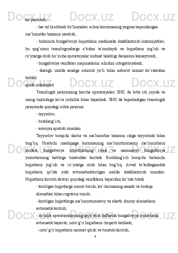 ko’paytirish;
- har xil hisoblash bo’linmalari uchun korxonaning yagona taqsimlangan
ma’lumotlar bazasini yaratish;
- birlamchi buxgalteriya hujjatlarini mashinada shakllantirish imkoniyatlari,
bu   qog’ozsiz   texnologiyalarga   o’tishni   ta’minlaydi   va   hujjatlarni   yig’ish   va
ro’yxatga olish bo’yicha operatsiyalar mehnat talabligi darajasini kamaytiradi;
- buxgalteriya vazifalari majmualarini echishni integratsiyalash;
-   dialogli   usulda   amalga   oshirish   yo’li   bilan   axborot   xizmat   ko’rsatishni
tashkil
qilish imkoniyati.
Texnologik   jarayonning   barcha   operatsiyalari   SHK   da   bitta   ish   joyida   va
uning tuzilishiga ko’ra izchillik bilan bajariladi. SHK da bajariladigan texnologik
jarayonida quyidagi uchta jarayoni:
- tayyorlov;
- boshlang’ich;
- asosiyni ajratish mumkin.
Tayyorlov   bosqichi   dastur   va   ma’lumotlar   bazasini   ishga   tayyorlash   bilan
bog’liq.   Hisobchi   mashinaga   korxonaning   ma’lumotnomaviy   ma’lumotlarni
kiritadi,   buxgalteriya   schyotlarining   rejasi   va   namunaviy   buxgalteriya
yozuvlarining   tartibiga   tuzatishlar   kiritadi.   Boshlang’ich   bosqichi   birlamchi
hujjatlarni   yig’ish   va   ro’yxatga   olish   bilan   bog’liq.   Avval   ta’kidlaganidek
hujjatlarni   qo’lda   yoki   avtomatlashtirilgan   usulda   shakllantirish   mumkin.
Hujjatlarni kiritish dasturi quyidagi vazifalarni bajarishni ko’zda tutadi:
- kiritilgan hujjatlarga nomer berish, ko’chirmaning sanash va boshqa
alomatlari bilan registrini tuzish;
- kiritilgan hujjattlarga ma’lumotnomaviy va shartli doimiy alomatlarni
avtomatik kiritish;
- xo’jalik operatsiyalarining qayd etish daftarida buxgalteriya yozuvlarini
avtomatik bajarish; noto’g’ri hujjatlarni chiqarib tashlash;
 - noto’g’ri hujjatlarni nazorat qilish va tuzatish kiritish; 
8 