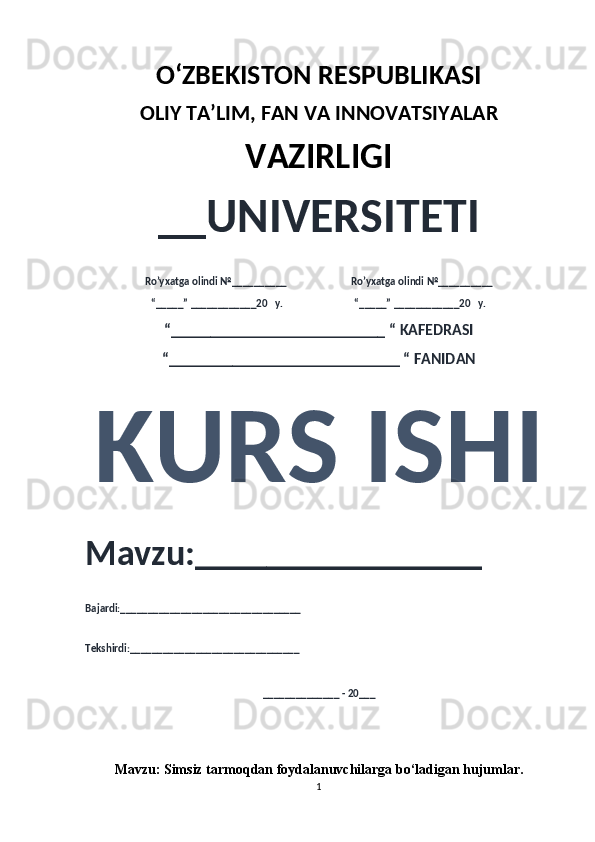 O‘ZBEKISTON RESPUBLIKASI 
OLIY  TA’LIM, FAN  VA INNOVATSIYALAR
VAZIRLIGI
__UNIVERSITETI
Ro’yxatga olindi №__________                          Ro’yxatga olindi №__________
“_____” ____________20   y.                             “_____” ____________20   y.
“___________________________ “ KAFEDRASI
“_____________________________ “ FANIDAN
KURS ISHI 
Mavzu:________________ 
Bajardi:_________________________________
Tekshirdi:_______________________________
______________ - 20___
Mavzu:   Simsiz tarmoqdan foydalanuvchilarga bo‘ladigan hujumlar .
1