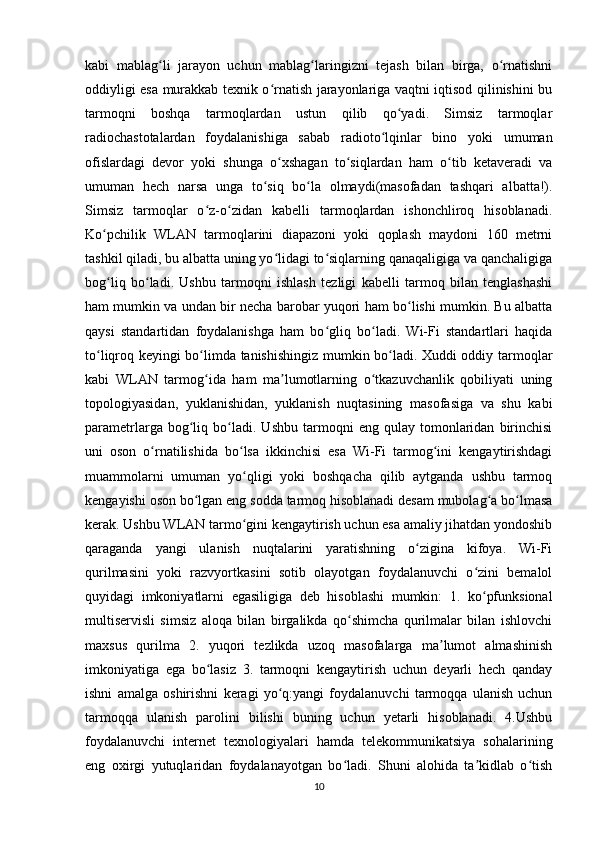 kabi   mablag li   jarayon   uchun   mablag laringizni   tejash   bilan   birga,   o rnatishniʻ ʻ ʻ
oddiyligi esa murakkab texnik o rnatish jarayonlariga vaqtni iqtisod qilinishini bu	
ʻ
tarmoqni   boshqa   tarmoqlardan   ustun   qilib   qo yadi.   Simsiz   tarmoqlar	
ʻ
radiochastotalardan   foydalanishiga   sabab   radioto lqinlar   bino   yoki   umuman	
ʻ
ofislardagi   devor   yoki   shunga   o xshagan   to siqlardan   ham   o tib   ketaveradi   va	
ʻ ʻ ʻ
umuman   hech   narsa   unga   to siq   bo la   olmaydi(masofadan   tashqari   albatta!).	
ʻ ʻ
Simsiz   tarmoqlar   o z-o zidan   kabelli   tarmoqlardan   ishonchliroq   hisoblanadi.	
ʻ ʻ
Ko pchilik   WLAN   tarmoqlarini   diapazoni   yoki   qoplash   maydoni   160   metrni	
ʻ
tashkil qiladi, bu albatta uning yo lidagi to siqlarning qanaqaligiga va qanchaligiga	
ʻ ʻ
bog liq   bo ladi.   Ushbu   tarmoqni   ishlash   tezligi   kabelli   tarmoq   bilan   tenglashashi	
ʻ ʻ
ham mumkin va undan bir necha barobar yuqori ham bo lishi mumkin. Bu albatta	
ʻ
qaysi   standartidan   foydalanishga   ham   bo gliq   bo ladi.   Wi-Fi   standartlari   haqida	
ʻ ʻ
to liqroq keyingi bo limda tanishishingiz mumkin bo ladi. Xuddi oddiy tarmoqlar	
ʻ ʻ ʻ
kabi   WLAN   tarmog ida   ham   ma lumotlarning   o tkazuvchanlik   qobiliyati   uning	
ʻ ʼ ʻ
topologiyasidan,   yuklanishidan,   yuklanish   nuqtasining   masofasiga   va   shu   kabi
parametrlarga   bog liq   bo ladi.   Ushbu   tarmoqni   eng  qulay   tomonlaridan   birinchisi	
ʻ ʻ
uni   oson   o rnatilishida   bo lsa   ikkinchisi   esa   Wi-Fi   tarmog ini   kengaytirishdagi	
ʻ ʻ ʻ
muammolarni   umuman   yo qligi   yoki   boshqacha   qilib   aytganda   ushbu   tarmoq	
ʻ
kengayishi oson bo lgan eng sodda tarmoq hisoblanadi desam mubolag a bo lmasa	
ʻ ʻ ʻ
kerak. Ushbu WLAN tarmo gini kengaytirish uchun esa amaliy jihatdan yondoshib	
ʻ
qaraganda   yangi   ulanish   nuqtalarini   yaratishning   o zigina   kifoya.   Wi-Fi	
ʻ
qurilmasini   yoki   razvyortkasini   sotib   olayotgan   foydalanuvchi   o zini   bemalol	
ʻ
quyidagi   imkoniyatlarni   egasiligiga   deb   hisoblashi   mumkin:   1.   ko pfunksional
ʻ
multiservisli   simsiz   aloqa   bilan   birgalikda   qo shimcha   qurilmalar   bilan   ishlovchi	
ʻ
maxsus   qurilma   2.   yuqori   tezlikda   uzoq   masofalarga   ma lumot   almashinish	
ʼ
imkoniyatiga   ega   bo lasiz   3.   tarmoqni   kengaytirish   uchun   deyarli   hech   qanday	
ʻ
ishni   amalga   oshirishni   keragi   yo q:yangi   foydalanuvchi   tarmoqqa   ulanish   uchun	
ʻ
tarmoqqa   ulanish   parolini   bilishi   buning   uchun   yetarli   hisoblanadi.   4.Ushbu
foydalanuvchi   internet   texnologiyalari   hamda   telekommunikatsiya   sohalarining
eng   oxirgi   yutuqlaridan   foydalanayotgan   bo ladi.   Shuni   alohida   ta kidlab   o tish	
ʻ ʼ ʻ
10 