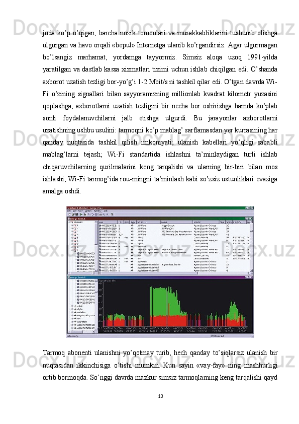juda   ko’p   o’qigan,   barcha   nozik   tomonlari   va   murakkabliklarini   tushunib   olishga
ulgurgan va havo orqali «bepul» Internetga ulanib ko’rgandirsiz. Agar ulgurmagan
bo’lsangiz   marhamat,   yordamga   tayyormiz.   Simsiz   aloqa   uzoq   1991-yilda
yaratilgan va dastlab kassa xizmatlari tizimi uchun ishlab chiqilgan edi. O’shanda
axborot uzatish tezligi bor-yo’g’i 1-2 Mbit/s ni tashkil qilar edi. O’tgan davrda Wi-
Fi   o’zining   signallari   bilan   sayyoramizning   millionlab   kvadrat   kilometr   yuzasini
qoplashga,   axborotlarni   uzatish   tezligini   bir   necha   bor   oshirishga   hamda   ko’plab
sonli   foydalanuvchilarni   jalb   etishga   ulgurdi.   Bu   jarayonlar   axborotlarni
uzatishning ushbu usulini: tarmoqni ko’p mablag’ sarflamasdan yer kurrasining har
qanday   nuqtasida   tashkil   qilish   imkoniyati;   ulanish   kabellari   yo’qligi   sababli
mablag’larni   tejash;   Wi-Fi   standartida   ishlashni   ta’minlaydigan   turli   ishlab
chiqaruvchilarning   qurilmalarini   keng   tarqalishi   va   ularning   bir-biri   bilan   mos
ishlashi; Wi-Fi tarmog’ida rou-mingni ta’minlash kabi so’zsiz ustunliklari evaziga
amalga oshdi.
Tarmoq   abonenti   ulanishni   yo’qotmay   turib,   hech   qanday   to’siqlarsiz   ulanish   bir
nuqtasidan   ikkinchisiga   o’tishi   mumkin.   Kun   sayin   «vay-fay»   ning   mashhurligi
ortib bormoqda. So’nggi davrda mazkur simsiz tarmoqlarning keng tarqalishi qayd
13 