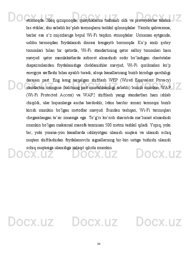 etilmoqda.   Xalq   qiziqmoqda,   qulayliklarini   tushunib   oldi   va   provayderlar   talabni
his etdilar, shu sababli ko’plab tarmoqlarni tashkil qilmoqdalar. Yaxshi qahvaxona,
barlar   esa   o’z   mijozlariga   bepul   Wi-Fi   taqdim   etmoqdalar.   Umuman   aytganda,
ushbu   tarmoqdan   foydalanish   doirasi   kengayib   bormoqda.   Ko’p   sonli   ijobiy
tomonlari   bilan   bir   qatorda,   Wi-Fi   standartining   qator   salbiy   tomonlari   ham
mavjud:   qator   mamlakatlarda   axborot   almashish   sodir   bo’ladigan   chastotalar
diapazonlaridan   foydalanishga   cheklanishlar   mavjud;   Wi-Fi   qurilmalari   ko’p
energiya sarflashi bilan ajralib turadi; aloqa kanallarining buzib kirishga qarshiligi
darajasi   past.   Eng   keng   tarqalgan   shifrlash   WEP   (Wired   Equivalent   Privacy)
standartini osongina (kalitning past mustahkamligi sababli) buzish mumkin. WAP
(Wi-Fi   Protected   Access)   va   WAP2   shifrlash   yangi   standartlari   ham   ishlab
chiqildi,   ular   hujumlarga   ancha   bardoshli,   lekin   baribir   simsiz   tarmoqni   buzib
kirish   mumkin   bo’lgan   metodlar   mavjud.   Bundan   tashqari,   Wi-Fi   tarmoqlari
chegaralangan   ta’sir   zonasiga   ega.   To’g’ri   ko’rish   sharoitida   ma’lumot   almashish
mumkin bo’lgan maksimal masofa taxminan 500 metrni tashkil qiladi. Yopiq, yoki
bir,   yoki   yonma-yon   kanallarda   ishlayotgan   ulanish   nuqtasi   va   ulanish   ochiq
nuqtasi   shifrlashidan   foydalanuvchi   signallarning   bir-biri   ustiga   tushishi   ulanish
ochiq nuqtasiga ulanishga xalaqit qilishi mumkin. 
14 