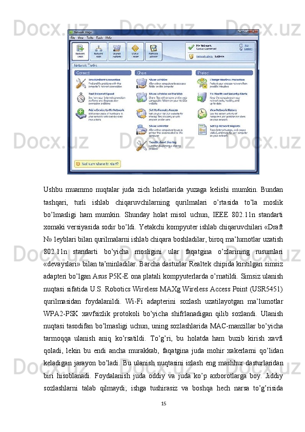 Ushbu   muammo   nuqtalar   juda   zich   holatlarida   yuzaga   kelishi   mumkin.   Bundan
tashqari,   turli   ishlab   chiqaruvchilarning   qurilmalari   o’rtasida   to’la   moslik
bo’lmasligi   ham   mumkin.   Shunday   holat   misol   uchun,   IEEE   802.11n   standarti
xomaki versiyasida sodir bo’ldi. Yetakchi kompyuter ishlab chiqaruvchilari «Draft
N» leyblari bilan qurilmalarni ishlab chiqara boshladilar, biroq ma’lumotlar uzatish
802.11n   standarti   bo’yicha   mosligini   ular   faqatgina   o’zlarining   rusumlari
«devayslari» bilan ta’minladilar. Barcha dasturlar Realtek chipida kiritilgan simsiz
adapteri bo’lgan Asus P5K-E ona platali kompyuterlarda o’rnatildi. Simsiz ulanish
nuqtasi sifatida U.S. Robotics Wireless MAXg Wireless Access Point (USR5451)
qurilmasidan   foydalanildi.   Wi-Fi   adapterini   sozlash   uzatilayotgan   ma’lumotlar
WPA2-PSK   xavfsizlik   protokoli   bo’yicha   shifrlanadigan   qilib   sozlandi.   Ulanish
nuqtasi tasodifan bo’lmasligi uchun, uning sozlashlarida MAC-manzillar bo’yicha
tarmoqqa   ulanish   aniq   ko’rsatildi.   To’g’ri,   bu   holatda   ham   buzib   kirish   xavfi
qoladi,   lekin   bu   endi   ancha   murakkab,   faqatgina   juda   mohir   xakerlarni   qo’lidan
keladigan   jarayon   bo’ladi.   Bu   ulanish   nuqtasini   izlash   eng   mashhur   dasturlaridan
biri   hisoblanadi.   Foydalanish   juda   oddiy   va   juda   ko’p   axborotlarga   boy.   Jiddiy
sozlashlarni   talab   qilmaydi;   ishga   tushirasiz   va   boshqa   hech   narsa   to’g’risida
15 