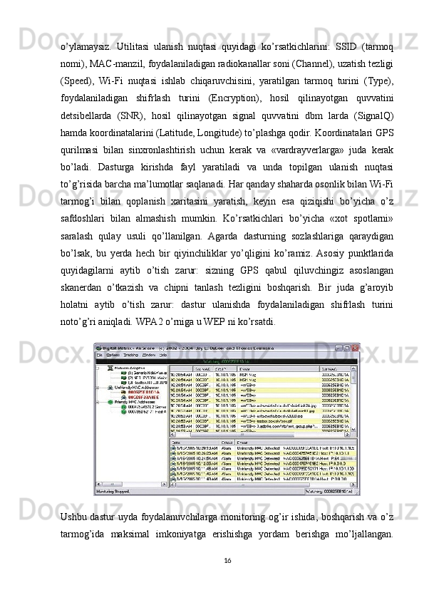 o’ylamaysiz.   Utilitasi   ulanish   nuqtasi   quyidagi   ko’rsatkichlarini:   SSID   (tarmoq
nomi), MAC-manzil, foydalaniladigan radiokanallar soni (Channel), uzatish tezligi
(Speed),   Wi-Fi   nuqtasi   ishlab   chiqaruvchisini,   yaratilgan   tarmoq   turini   (Type),
foydalaniladigan   shifrlash   turini   (Encryption),   hosil   qilinayotgan   quvvatini
detsibellarda   (SNR),   hosil   qilinayotgan   signal   quvvatini   dbm   larda   (SignalQ)
hamda koordinatalarini (Latitude, Longitude) to’plashga qodir. Koordinatalari GPS
qurilmasi   bilan   sinxronlashtirish   uchun   kerak   va   «vardrayverlarga»   juda   kerak
bo’ladi.   Dasturga   kirishda   fayl   yaratiladi   va   unda   topilgan   ulanish   nuqtasi
to’g’risida barcha ma’lumotlar saqlanadi. Har qanday shaharda osonlik bilan Wi-Fi
tarmog’i   bilan   qoplanish   xaritasini   yaratish,   keyin   esa   qiziqishi   bo’yicha   o’z
safdoshlari   bilan   almashish   mumkin.   Ko’rsatkichlari   bo’yicha   «xot   spotlarni»
saralash   qulay   usuli   qo’llanilgan.   Agarda   dasturning   sozlashlariga   qaraydigan
bo’lsak,   bu   yerda   hech   bir   qiyinchiliklar   yo’qligini   ko’ramiz.   Asosiy   punktlarida
quyidagilarni   aytib   o’tish   zarur:   sizning   GPS   qabul   qiluvchingiz   asoslangan
skanerdan   o’tkazish   va   chipni   tanlash   tezligini   boshqarish.   Bir   juda   g’aroyib
holatni   aytib   o’tish   zarur:   dastur   ulanishda   foydalaniladigan   shifrlash   turini
noto’g’ri aniqladi.  WPA2 o’rniga u WEP ni ko’rsatdi.
Ushbu dastur  uyda foydalanuvchilarga monitoring og’ir ishida, boshqarish va o’z
tarmog’ida   maksimal   imkoniyatga   erishishga   yordam   berishga   mo’ljallangan.
16 