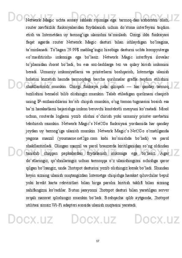 Network   Magic   uchta   asosiy   ishlash   rejimiga   ega:   tarmoq-dan   axborotni   olish,
router   xavfsizlik   funksiyalaridan   foydalanish   uchun   do’stona   interfeysni   taqdim
etish   va   Internetdan   uy   tarmog’iga   ulanishni   ta’minlash.   Oxirgi   ikki   funksiyasi
faqat   agarda   router   Network   Magic   dasturi   bilan   ishlaydigan   bo’lsagina,
ta’minlanadi. To’lagan 29.99$ mablag’ingiz hisobiga  dasturni  uchta kompyuterga
«o’rnashtirish»   imkoniga   ega   bo’lasiz.   Network   Magic   interfeysi   ilovalar
to’plamidan   iborat   bo’ladi,   bu   esa   soz-lashlarga   tez   va   qulay   kirish   imkonini
beradi.   Umumiy   imkoniyatlarni   va   printerlarni   boshqarish,   Internetga   ulanish
holatini   kuzatish   hamda   tarmoqdagi   barcha   qurilmalar   grafik   taqdim   etilishini
shakllantirish   mumkin.   Oxirgi   funksiya   juda   qiziqarli   —   har   qanday   tarmoq
tuzilishini   bemalol   bilib   olishingiz   mumkin.   Talab   etiladigan   qurilmani   chaqirib
uning IP-sozlanishlarini ko’rib chiqish mumkin, o’ng tomon tugmasini bosish esa
ba’zi harakatlarni bajarishga imkon beruvchi kontekstli menyuni ko’rsatadi. Misol
uchun,   routerda   loglarni   yozib   olishni   o’chirish   yoki   umumiy   printer   navbatini
tekshirish   mumkin.   Network   Magic’s   Net2Go   funksiyasi   yordamida   har   qanday
joydan   uy   tarmog’iga   ulanish   mumkin.   Network   Magic’s   Net2Go   o’rnatilganda
yagona   manzil   (yourname.net2go.com   kabi   ko’rinishda   bo’ladi)   va   parol
shakllantiriladi.   Olingan   manzil   va   parol   brauzerda   kiritilganidan   so’ng   oldindan
tanishib   chiqqan   papkalardan   foydalanish   imkoniga   ega   bo’lasiz.   Agar
do’stlaringiz,   qo’shnilaringiz   uchun   tarmoqqa   o’z   ulanishingizni   ochishga   qaror
qilgan bo’lsangiz, unda 2hotspot dasturini yozib olishingiz kerak bo’ladi. Shundan
keyin sizning ulanish nuqtangizdan Internetga chiqishga harakat qiluvchilar bepul
yoki   kredit   karta   rekvizitlari   bilan   birga   parolni   kiritish   taklifi   bilan   sizning
sahifangizni   ko’radilar.   Butun   jarayonni   2hotspot   dasturi   bilan   yaratilgan   server
orqali   nazorat   qilishingiz   mumkin   bo’ladi.   Boshqacha   qilib   aytganda,   2hotspot
utilitasi simsiz Wi-Fi adapteri asosida ulanish nuqtasini yaratadi. 
17 