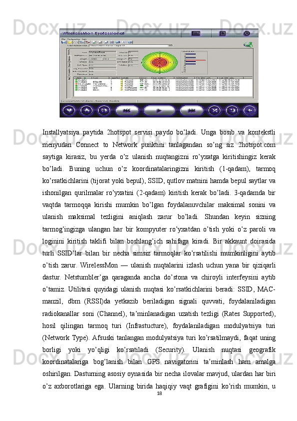 Installyatsiya   paytida   2hotspot   servisi   paydo   bo’ladi.   Unga   bosib   va   kontekstli
menyudan   Connect   to   Network   punktini   tanlagandan   so’ng   siz   2hotspot.com
saytiga   kirasiz,   bu   yerda   o’z   ulanish   nuqtangizni   ro’yxatga   kiritishingiz   kerak
bo’ladi.   Buning   uchun   o’z   koordinatalaringizni   kiritish   (1-qadam),   tarmoq
ko’rsatkichlarini (tijorat yoki bepul), SSID, qutlov matnini hamda bepul saytlar va
ishonilgan   qurilmalar   ro’yxatini   (2-qadam)   kiritish   kerak   bo’ladi.   3-qadamda   bir
vaqtda   tarmoqqa   kirishi   mumkin   bo’lgan   foydalanuvchilar   maksimal   sonini   va
ulanish   maksimal   tezligini   aniqlash   zarur   bo’ladi.   Shundan   keyin   sizning
tarmog’ingizga   ulangan   har   bir   kompyuter   ro’yxatdan   o’tish   yoki   o’z   paroli   va
loginini   kiritish   taklifi   bilan   boshlang’ich   sahifaga   kiradi.   Bir   akkaunt   doirasida
turli   SSID’lar   bilan   bir   necha   simsiz   tarmoqlar   ko’rsatilishi   mumkinligini   aytib
o’tish   zarur.   WirelessMon   —   ulanish   nuqtalarini   izlash   uchun   yana   bir   qiziqarli
dastur.   Netstumbler’ga   qaraganda   ancha   do’stona   va   chiroyli   interfeysini   aytib
o’tamiz.   Utilitasi   quyidagi   ulanish   nuqtasi   ko’rsatkichlarini   beradi:   SSID,   MAC-
manzil,   dbm   (RSSI)da   yetkazib   beriladigan   signali   quvvati,   foydalaniladigan
radiokanallar   soni   (Channel),   ta’minlanadigan   uzatish   tezligi   (Rates   Supported),
hosil   qilingan   tarmoq   turi   (Infrastucture),   foydalaniladigan   modulyatsiya   turi
(Network Type). Afsuski  tanlangan modulyatsiya  turi  ko’rsatilmaydi,  faqat  uning
borligi   yoki   yo’qligi   ko’rsatiladi   (Security).   Ulanish   nuqtasi   geografik
koordinatalariga   bog’lanish   bilan   GPS   navigatorini   ta’minlash   ham   amalga
oshirilgan. Dasturning asosiy oynasida bir necha ilovalar mavjud, ulardan har biri
o’z   axborotlariga   ega.   Ularning   birida   haqiqiy   vaqt   grafigini   ko’rish   mumkin,   u
18 