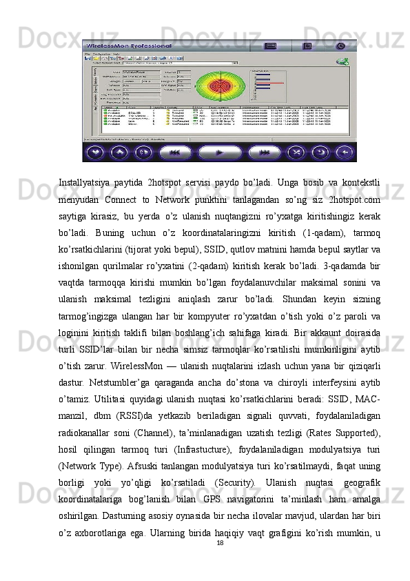 Installyatsiya   paytida   2hotspot   servisi   paydo   bo’ladi.   Unga   bosib   va   kontekstli
menyudan   Connect   to   Network   punktini   tanlagandan   so’ng   siz   2hotspot.com
saytiga   kirasiz,   bu   yerda   o’z   ulanish   nuqtangizni   ro’yxatga   kiritishingiz   kerak
bo’ladi.   Buning   uchun   o’z   koordinatalaringizni   kiritish   (1-qadam),   tarmoq
ko’rsatkichlarini (tijorat yoki bepul), SSID, qutlov matnini hamda bepul saytlar va
ishonilgan   qurilmalar   ro’yxatini   (2-qadam)   kiritish   kerak   bo’ladi.   3-qadamda   bir
vaqtda   tarmoqqa   kirishi   mumkin   bo’lgan   foydalanuvchilar   maksimal   sonini   va
ulanish   maksimal   tezligini   aniqlash   zarur   bo’ladi.   Shundan   keyin   sizning
tarmog’ingizga   ulangan   har   bir   kompyuter   ro’yxatdan   o’tish   yoki   o’z   paroli   va
loginini   kiritish   taklifi   bilan   boshlang’ich   sahifaga   kiradi.   Bir   akkaunt   doirasida
turli   SSID’lar   bilan   bir   necha   simsiz   tarmoqlar   ko’rsatilishi   mumkinligini   aytib
o’tish   zarur.   WirelessMon   —   ulanish   nuqtalarini   izlash   uchun   yana   bir   qiziqarli
dastur.   Netstumbler’ga   qaraganda   ancha   do’stona   va   chiroyli   interfeysini   aytib
o’tamiz.   Utilitasi   quyidagi   ulanish   nuqtasi   ko’rsatkichlarini   beradi:   SSID,   MAC-
manzil,   dbm   (RSSI)da   yetkazib   beriladigan   signali   quvvati,   foydalaniladigan
radiokanallar   soni   (Channel),   ta’minlanadigan   uzatish   tezligi   (Rates   Supported),
hosil   qilingan   tarmoq   turi   (Infrastucture),   foydalaniladigan   modulyatsiya   turi
(Network Type). Afsuski  tanlangan modulyatsiya  turi  ko’rsatilmaydi,  faqat  uning
borligi   yoki   yo’qligi   ko’rsatiladi   (Security).   Ulanish   nuqtasi   geografik
koordinatalariga   bog’lanish   bilan   GPS   navigatorini   ta’minlash   ham   amalga
oshirilgan. Dasturning asosiy oynasida bir necha ilovalar mavjud, ulardan har biri
o’z   axborotlariga   ega.   Ularning   birida   haqiqiy   vaqt   grafigini   ko’rish   mumkin,   u
18