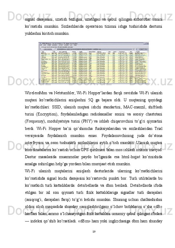 signal   darajasini,   uzatish   tezligini,   uzatilgan   va   qabul   qilingan   axborotlar   sonini
ko’rsatishi   mumkin.   Sozlashlarida   operatsion   tizimni   ishga   tushirishda   dasturni
yuklashni kiritish mumkin. 
WirelessMon   va Netstumbler,  Wi-Fi   Hopper’lardan  farqli  ravishda  Wi-Fi  ulanish
nuqtasi   ko’rsatkichlarini   aniqlashni   5Q   ga   bajara   oldi.   U   nuqtaning   quyidagi
ko’rsatkichlari:   SSID,   ulanish   nuqtasi   ishchi   standartini,   MAC-manzil,   shifrlash
turini   (Encryption),   foydalaniladigan   radiokanallar   sonini   va   asosiy   chastotani
(Frequensy),   modulyatsiya   turini   (PHY)   va   ishlab   chiqaruvchini   to’g’ri   qiymatini
berdi.   Wi-Fi   Hopper   ba’zi   qo’shimcha   funksiyalaridan   va   sozlashlaridan   Trial
versiyasida   foydalanish   mumkin   emas.   Foydalanuvchining   juda   do’stona
interfeysini  va oson tushunarli  sozlashlarini  aytib o’tish mumkin. Ulanish nuqtasi
koordinatalarini ko’rsatish uchun GPS qurilmasi bilan mos ishlash imkoni mavjud.
Dastur   masalasida   muammolar   paydo   bo’lganida   esa   html-hujjat   ko’rinishida
amalga oshirilgan help’ga yordam bilan murojaat etish mumkin. 
Wi-Fi   ulanish   nuqtalarini   aniqlash   dasturlarida   ularning   ko’rsatkichlarini
ko’rsatishda   signal   kuchi   darajasini   ko’rsatuvchi   punkti   bor.   Turli   utilitalarda   bu
ko’rsatkich   turli   kattaliklarda:   detsibellarda   va   dbm   beriladi.   Detsibellarda   ifoda
etilgan   bir   xil   son   qiymati   turli   fizik   kattaliklariga   signallar   turli   darajalari
(aniqrog’i,   darajalari   farqi)   to’g’ri   kelishi   mumkin.   Shuning   uchun   chalkashishni
oldini olish maqsadida shunday «aniqlashtirilgan» o’lchov birliklarini o’sha «dB»
harflari bilan, ammo o’lchanayotgan fizik kattalikni umumiy qabul qilingan ifodasi
— indeksi qo’shib ko’rsatiladi. «dBm» ham yoki inglizchasiga dbm ham shunday
19 