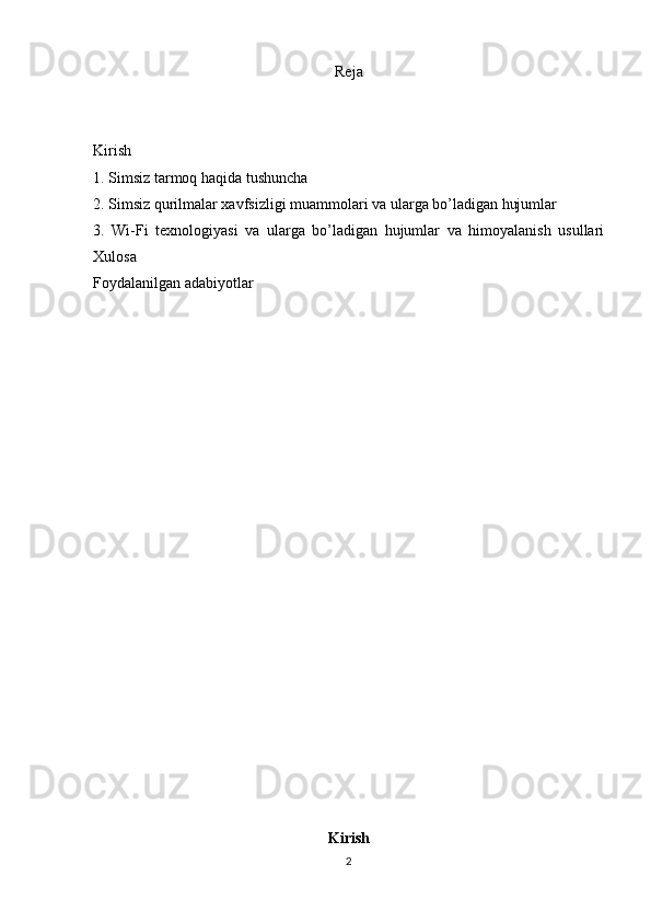 Reja
Kirish 
1. Simsiz tarmoq haqida tushuncha
2.  Simsiz qurilmalar xavfsizligi muammolari va ularga bo’ladigan hujumlar
3.   Wi-Fi   texnologiyasi   va   ularga   bo’ladigan   hujumlar   va   himoyalanish   usullari
Xulosa 
Foydalanilgan adabiyotlar 
Kirish
2 