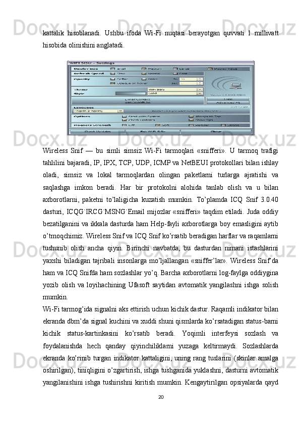 kattalik   hisoblanadi.   Ushbu   ifoda   Wi-Fi   nuqtasi   berayotgan   quvvati   1   millivatt
hisobida olinishini anglatadi. 
Wireless   Snif   —   bu   simli   simsiz   Wi-Fi   tarmoqlari   «snifferi».   U   tarmoq   trafigi
tahlilini bajaradi, IP, IPX, TCP, UDP, ICMP va NetBEUI protokollari bilan ishlay
oladi,   simsiz   va   lokal   tarmoqlardan   olingan   paketlarni   turlarga   ajratishi   va
saqlashga   imkon   beradi.   Har   bir   protokolni   alohida   tanlab   olish   va   u   bilan
axborotlarni,   paketni   to’laligicha   kuzatish   mumkin.   To’plamda   ICQ   Snif   3.0.40
dasturi, ICQG`IRCG`MSNG`Email  mijozlar  «snifferi» taqdim  etiladi. Juda  oddiy
bezatilganini va ikkala dasturda ham Help-fayli axborotlarga boy emasligini aytib
o’tmoqchimiz. Wireless Snif va ICQ Snif ko’rsatib beradigan harflar va raqamlarni
tushunib   olish   ancha   qiyin.   Birinchi   navbatda,   bu   dasturdan   nimani   istashlarini
yaxshi   biladigan   tajribali   insonlarga   mo’ljallangan   «sniffer’lar».   Wireless   Snif’da
ham va ICQ Snifda ham sozlashlar yo’q. Barcha axborotlarni log-faylga oddiygina
yozib   olish   va   loyihachining   Ufasoft   saytidan   avtomatik   yangilashni   ishga   solish
mumkin.
Wi-Fi tarmog’ida signalni aks ettirish uchun kichik dastur. Raqamli indikator bilan
ekranda dbm’da signal kuchini va xuddi shuni qismlarda ko’rsatadigan status-barni
kichik   status-kartinkasini   ko’rsatib   beradi.   Yoqimli   interfeysi   sozlash   va
foydalanishda   hech   qanday   qiyinchiliklarni   yuzaga   keltirmaydi.   Sozlashlarda
ekranda   ko’rinib   turgan   indikator   kattaligini,   uning   rang   tuslarini   (skinlar   amalga
oshirilgan), tiniqligini o’zgartirish, ishga tushganida yuklashni, dasturni avtomatik
yangilanishini  ishga tushirishni  kiritish mumkin. Kengaytirilgan opsiyalarda qayd
20 