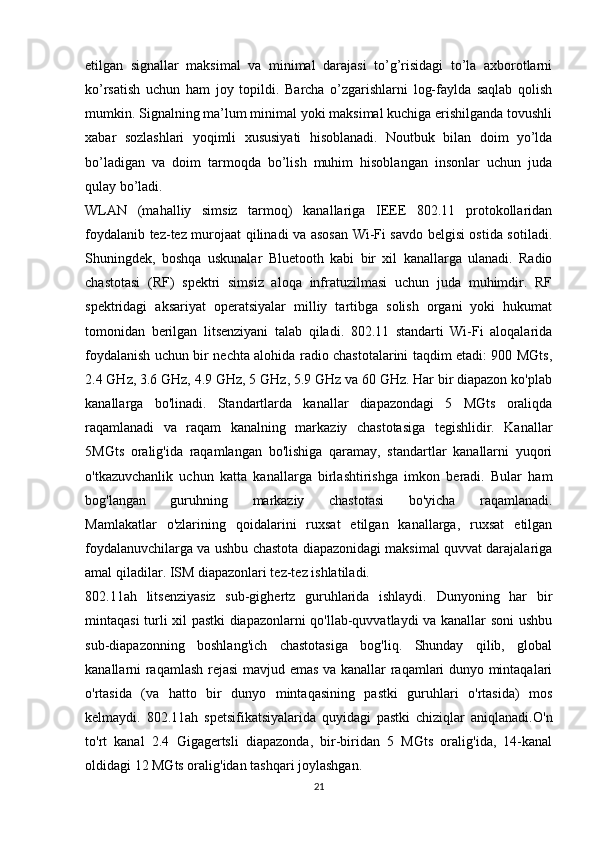 etilgan   signallar   maksimal   va   minimal   darajasi   to’g’risidagi   to’la   axborotlarni
ko’rsatish   uchun   ham   joy   topildi.   Barcha   o’zgarishlarni   log-faylda   saqlab   qolish
mumkin. Signalning ma’lum minimal yoki maksimal kuchiga erishilganda tovushli
xabar   sozlashlari   yoqimli   xususiyati   hisoblanadi.   Noutbuk   bilan   doim   yo’lda
bo’ladigan   va   doim   tarmoqda   bo’lish   muhim   hisoblangan   insonlar   uchun   juda
qulay bo’ladi.  
WLAN   (mahalliy   simsiz   tarmoq)   kanallariga   IEEE   802.11   protokollaridan
foydalanib tez-tez murojaat qilinadi va asosan Wi-Fi savdo belgisi ostida sotiladi.
Shuningdek,   boshqa   uskunalar   Bluetooth   kabi   bir   xil   kanallarga   ulanadi.   Radio
chastotasi   (RF)   spektri   simsiz   aloqa   infratuzilmasi   uchun   juda   muhimdir.   RF
spektridagi   aksariyat   operatsiyalar   milliy   tartibga   solish   organi   yoki   hukumat
tomonidan   berilgan   litsenziyani   talab   qiladi.   802.11   standarti   Wi-Fi   aloqalarida
foydalanish uchun bir nechta alohida radio chastotalarini taqdim etadi: 900 MGts,
2.4 GHz, 3.6 GHz, 4.9 GHz, 5 GHz, 5.9 GHz va 60 GHz. Har bir diapazon ko'plab
kanallarga   bo'linadi.   Standartlarda   kanallar   diapazondagi   5   MGts   oraliqda
raqamlanadi   va   raqam   kanalning   markaziy   chastotasiga   tegishlidir.   Kanallar
5MGts   oralig'ida   raqamlangan   bo'lishiga   qaramay,   standartlar   kanallarni   yuqori
o'tkazuvchanlik   uchun   katta   kanallarga   birlashtirishga   imkon   beradi.   Bular   ham
bog'langan   guruhning   markaziy   chastotasi   bo'yicha   raqamlanadi.
Mamlakatlar   o'zlarining   qoidalarini   ruxsat   etilgan   kanallarga,   ruxsat   etilgan
foydalanuvchilarga va ushbu chastota diapazonidagi maksimal quvvat darajalariga
amal qiladilar. ISM diapazonlari tez-tez ishlatiladi.
802.11ah   litsenziyasiz   sub-gighertz   guruhlarida   ishlaydi.   Dunyoning   har   bir
mintaqasi turli xil pastki diapazonlarni qo'llab-quvvatlaydi va kanallar soni ushbu
sub-diapazonning   boshlang'ich   chastotasiga   bog'liq.   Shunday   qilib,   global
kanallarni raqamlash rejasi mavjud emas va kanallar raqamlari dunyo mintaqalari
o'rtasida   (va   hatto   bir   dunyo   mintaqasining   pastki   guruhlari   o'rtasida)   mos
kelmaydi.   802.11ah   spetsifikatsiyalarida   quyidagi   pastki   chiziqlar   aniqlanadi. O'n
to'rt   kanal   2.4   Gigagertsli   diapazonda,   bir-biridan   5   MGts   oralig'ida,   14-kanal
oldidagi 12 MGts oralig'idan tashqari joylashgan.
21 