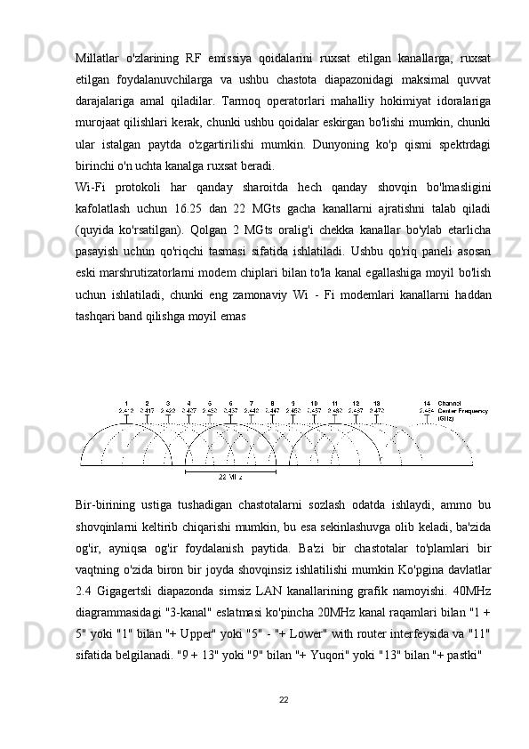 Millatlar   o'zlarining   RF   emissiya   qoidalarini   ruxsat   etilgan   kanallarga,   ruxsat
etilgan   foydalanuvchilarga   va   ushbu   chastota   diapazonidagi   maksimal   quvvat
darajalariga   amal   qiladilar.   Tarmoq   operatorlari   mahalliy   hokimiyat   idoralariga
murojaat qilishlari kerak, chunki ushbu qoidalar eskirgan bo'lishi mumkin, chunki
ular   istalgan   paytda   o'zgartirilishi   mumkin.   Dunyoning   ko'p   qismi   spektrdagi
birinchi o'n uchta kanalga ruxsat beradi.
Wi-Fi   protokoli   har   qanday   sharoitda   hech   qanday   shovqin   bo'lmasligini
kafolatlash   uchun   16.25   dan   22   MGts   gacha   kanallarni   ajratishni   talab   qiladi
(quyida   ko'rsatilgan).   Qolgan   2   MGts   oralig'i   chekka   kanallar   bo'ylab   etarlicha
pasayish   uchun   qo'riqchi   tasmasi   sifatida   ishlatiladi.   Ushbu   qo'riq   paneli   asosan
eski marshrutizatorlarni modem chiplari bilan to'la kanal egallashiga moyil bo'lish
uchun   ishlatiladi,   chunki   eng   zamonaviy   Wi   -   Fi   modemlari   kanallarni   haddan
tashqari band qilishga moyil emas
Bir-birining   ustiga   tushadigan   chastotalarni   sozlash   odatda   ishlaydi,   ammo   bu
shovqinlarni keltirib chiqarishi mumkin, bu esa sekinlashuvga olib keladi, ba'zida
og'ir,   ayniqsa   og'ir   foydalanish   paytida.   Ba'zi   bir   chastotalar   to'plamlari   bir
vaqtning  o'zida  biron  bir  joyda  shovqinsiz  ishlatilishi   mumkin   Ko'pgina  davlatlar
2.4   Gigagertsli   diapazonda   simsiz   LAN   kanallarining   grafik   namoyishi.   40MHz
diagrammasidagi "3-kanal" eslatmasi ko'pincha 20MHz kanal raqamlari bilan "1 +
5" yoki "1" bilan "+ Upper" yoki "5" - "+ Lower" with router interfeysida va "11"
sifatida belgilanadi. "9 + 13" yoki "9" bilan "+ Yuqori" yoki "13" bilan "+ pastki"
22 