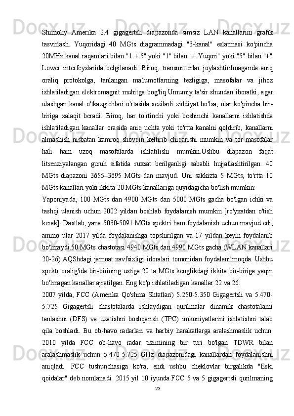 Shimoliy   Amerika   2.4   gigagertsli   diapazonda   simsiz   LAN   kanallarini   grafik
tasvirlash.   Yuqoridagi   40   MGts   diagrammadagi   "3-kanal"   eslatmasi   ko'pincha
20MHz kanal raqamlari bilan "1 + 5" yoki "1" bilan "+ Yuqori" yoki "5" bilan "+"
Lower   interfeyslarida   belgilanadi.   Biroq,   transmitterlar   joylashtirilmaganda   aniq
oraliq   protokolga,   tanlangan   ma'lumotlarning   tezligiga,   masofalar   va   jihoz
ishlatiladigan elektromagnit muhitga bog'liq.Umumiy ta'sir shundan iboratki, agar
ulashgan  kanal  o'tkazgichlari  o'rtasida sezilarli  ziddiyat  bo'lsa,  ular  ko'pincha  bir-
biriga   xalaqit   beradi.   Biroq,   har   to'rtinchi   yoki   beshinchi   kanallarni   ishlatishda
ishlatiladigan   kanallar   orasida   aniq   uchta   yoki   to'rtta   kanalni   qoldirib,   kanallarni
almashish   nisbatan   kamroq   shovqin   keltirib   chiqarishi   mumkin   va   tor   masofalar
hali   ham   uzoq   masofalarda   ishlatilishi   mumkin.Ushbu   diapazon   faqat
litsenziyalangan   guruh   sifatida   ruxsat   berilganligi   sababli   hujjatlashtirilgan.   40
MGts   diapazoni   3655–3695   MGts   dan   mavjud.   Uni   sakkizta   5   MGts,   to'rtta   10
MGts kanallari yoki ikkita 20 MGts kanallariga quyidagicha bo'lish mumkin:
Yaponiyada,   100   MGts   dan   4900   MGts   dan   5000   MGts   gacha   bo'lgan   ichki   va
tashqi   ulanish   uchun   2002   yildan   boshlab   foydalanish   mumkin   [ro'yxatdan   o'tish
kerak]. Dastlab, yana 5030-5091 MGts spektri ham foydalanish uchun mavjud edi,
ammo   ular   2017   yilda   foydalanishga   topshirilgan   va   17   yildan   keyin   foydalanib
bo'lmaydi.50 MGts chastotasi 4940 MGts dan 4990 MGts gacha (WLAN kanallari
20-26) AQShdagi jamoat xavfsizligi idoralari tomonidan foydalanilmoqda. Ushbu
spektr oralig'ida bir-birining ustiga 20 ta MGts kenglikdagi ikkita bir-biriga yaqin
bo'lmagan kanallar ajratilgan. Eng ko'p ishlatiladigan kanallar 22 va 26.
2007   yilda,   FCC   (Amerika   Qo'shma   Shtatlari)   5.250-5.350   Gigagertsli   va   5.470-
5.725   Gigagertsli   chastotalarda   ishlaydigan   qurilmalar   dinamik   chastotalarni
tanlashni   (DFS)   va   uzatishni   boshqarish   (TPC)   imkoniyatlarini   ishlatishni   talab
qila   boshladi.   Bu   ob-havo   radarlari   va   harbiy   harakatlarga   aralashmaslik   uchun.
2010   yilda   FCC   ob-havo   radar   tizimining   bir   turi   bo'lgan   TDWR   bilan
aralashmaslik   uchun   5.470-5.725   GHz   diapazonidagi   kanallardan   foydalanishni
aniqladi.   FCC   tushunchasiga   ko'ra,   endi   ushbu   cheklovlar   birgalikda   "Eski
qoidalar" deb nomlanadi. 2015 yil 10 iyunda FCC 5 va 5 gigagertsli qurilmaning
23 