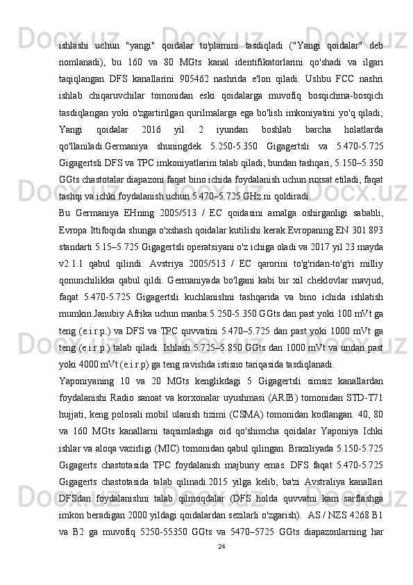 ishlashi   uchun   "yangi"   qoidalar   to'plamini   tasdiqladi   ("Yangi   qoidalar"   deb
nomlanadi),   bu   160   va   80   MGts   kanal   identifikatorlarini   qo'shadi   va   ilgari
taqiqlangan   DFS   kanallarini   905462   nashrida   e'lon   qiladi.   Ushbu   FCC   nashri
ishlab   chiqaruvchilar   tomonidan   eski   qoidalarga   muvofiq   bosqichma-bosqich
tasdiqlangan  yoki  o'zgartirilgan qurilmalarga ega  bo'lish imkoniyatini  yo'q qiladi;
Yangi   qoidalar   2016   yil   2   iyundan   boshlab   barcha   holatlarda
qo'llaniladi.Germaniya   shuningdek   5.250-5.350   Gigagertsli   va   5.470-5.725
Gigagertsli DFS va TPC imkoniyatlarini talab qiladi; bundan tashqari, 5.150–5.350
GGts chastotalar diapazoni faqat bino ichida foydalanish uchun ruxsat etiladi, faqat
tashqi va ichki foydalanish uchun 5.470–5.725 GHz ni qoldiradi.
Bu   Germaniya   EHning   2005/513   /   EC   qoidasini   amalga   oshirganligi   sababli,
Evropa Ittifoqida shunga o'xshash qoidalar kutilishi kerak.Evropaning EN 301 893
standarti 5.15–5.725 Gigagertsli operatsiyani o'z ichiga oladi va 2017 yil 23 mayda
v2.1.1   qabul   qilindi.   Avstriya   2005/513   /   EC   qarorini   to'g'ridan-to'g'ri   milliy
qonunchilikka   qabul   qildi.   Germaniyada   bo'lgani   kabi   bir   xil   cheklovlar   mavjud,
faqat   5.470-5.725   Gigagertsli   kuchlanishni   tashqarida   va   bino   ichida   ishlatish
mumkin.Janubiy Afrika uchun manba:5.250-5.350 GGts dan past yoki 100 mVt ga
teng (e.i.r.p.)  va DFS va TPC  quvvatini  5.470–5.725 dan  past  yoki  1000 mVt  ga
teng (e.i.r.p.) talab qiladi. Ishlash 5.725–5.850 GGts dan 1000 mVt va undan past
yoki 4000 mVt (e.i.r.p) ga teng ravishda istisno tariqasida tasdiqlanadi.
Yaponiyaning   10   va   20   MGts   kenglikdagi   5   Gigagertsli   simsiz   kanallardan
foydalanishi  Radio sanoat  va korxonalar  uyushmasi  (ARIB)  tomonidan STD-T71
hujjati, keng polosali  mobil  ulanish tizimi (CSMA)  tomonidan kodlangan. 40, 80
va   160   MGts   kanallarni   taqsimlashga   oid   qo'shimcha   qoidalar   Yaponiya   Ichki
ishlar va aloqa vazirligi (MIC) tomonidan qabul qilingan. Braziliyada 5.150-5.725
Gigagerts   chastotasida   TPC   foydalanish   majburiy   emas.   DFS   faqat   5.470-5.725
Gigagerts   chastotasida   talab   qilinadi.2015   yilga   kelib,   ba'zi   Avstraliya   kanallari
DFSdan   foydalanishni   talab   qilmoqdalar   (DFS   holda   quvvatni   kam   sarflashga
imkon beradigan 2000 yildagi qoidalardan sezilarli o'zgarish).  AS / NZS 4268 B1
va   B2   ga   muvofiq   5250-55350   GGts   va   5470–5725   GGts   diapazonlarning   har
24