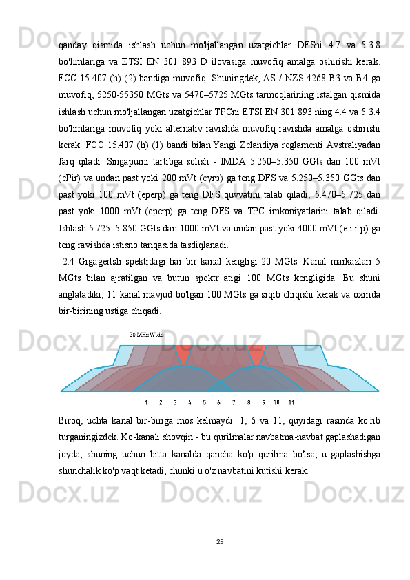 qanday   qismida   ishlash   uchun   mo'ljallangan   uzatgichlar   DFSni   4.7   va   5.3.8
bo'limlariga   va   ETSI   EN   301   893   D   ilovasiga   muvofiq   amalga   oshirishi   kerak.
FCC 15.407 (h)  (2)  bandiga muvofiq. Shuningdek, AS /  NZS 4268 B3 va B4  ga
muvofiq, 5250-55350 MGts va 5470–5725 MGts tarmoqlarining istalgan qismida
ishlash uchun mo'ljallangan uzatgichlar TPCni ETSI EN 301 893 ning 4.4 va 5.3.4
bo'limlariga   muvofiq   yoki   alternativ   ravishda   muvofiq   ravishda   amalga   oshirishi
kerak. FCC 15.407 (h)  (1)  bandi  bilan.Yangi  Zelandiya reglamenti  Avstraliyadan
farq   qiladi.   Singapurni   tartibga   solish   -   IMDA   5.250–5.350   GGts   dan   100   mVt
(ePir) va undan past yoki 200 mVt (eyrp) ga teng DFS va 5.250–5.350 GGts dan
past   yoki   100   mVt   (eperp)   ga   teng   DFS   quvvatini   talab   qiladi;   5.470–5.725   dan
past   yoki   1000   mVt   (eperp)   ga   teng   DFS   va   TPC   imkoniyatlarini   talab   qiladi.
Ishlash 5.725–5.850 GGts dan 1000 mVt va undan past yoki 4000 mVt (e.i.r.p) ga
teng ravishda istisno tariqasida tasdiqlanadi.
  2.4   Gigagertsli   spektrdagi   har   bir   kanal   kengligi   20   MGts.   Kanal   markazlari   5
MGts   bilan   ajratilgan   va   butun   spektr   atigi   100   MGts   kengligida.   Bu   shuni
anglatadiki, 11 kanal mavjud bo'lgan 100 MGts ga siqib chiqishi kerak va oxirida
bir-birining ustiga chiqadi.
Biroq,   uchta   kanal   bir-biriga   mos   kelmaydi:   1,   6   va   11,   quyidagi   rasmda   ko'rib
turganingizdek. Ko-kanali shovqin - bu qurilmalar navbatma-navbat gaplashadigan
joyda,   shuning   uchun   bitta   kanalda   qancha   ko'p   qurilma   bo'lsa,   u   gaplashishga
shunchalik ko'p vaqt ketadi, chunki u o'z navbatini kutishi kerak.
25 