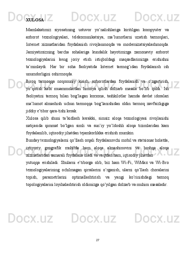 XULOSA
Mamlakatimiz   siyosatining   ustuvor   yo‘nalishlariga   kiritilgan   kompyuter   va
axborot   texnologiyalari,   telekomunikatsiya,   ma’lumotlarni   uzatish   tarmoqlari,
Internet   xizmatlaridan   foydalanish   rivojlanmoqda   va   modernizatsiyalashmoqda.
Jamiyatimizning   barcha   sohalariga   kundalik   hayotimizga   zamonaviy   axborot
texnologiyalarini   keng   joriy   etish   istiqboldagi   maqsadlarimizga   erishishni
ta’minlaydi.   Har   bir   soha   faoliyatida   Internet   tarmog‘idan   foydalanish   ish
unumdorligini oshirmoqda.
Biroq   tarmoqqa   noqonuniy   kirish,   axborotlardan   foydalanish   va   o‘zgartirish,
yo‘qotish   kabi   muammolardan   himoya   qilish   dolzarb   masala   bo‘lib   qoldi.   Ish
faoliyatini   tarmoq   bilan   bog‘lagan   korxona,   tashkilotlar   hamda   davlat   idoralari
ma’lumot   almashish   uchun   tarmoqqa   bog‘lanishidan   oldin   tarmoq   xavfsizligiga
jiddiy e’tibor qara-tishi kerak.
Xulosa   qilib   shuni   ta’kidlash   kerakki,   simsiz   aloqa   texnologiyasi   rivojlanishi
natijasida   qimmat   bo’lgan   simli   va   sun’iy   yo’ldoshli   aloqa   tizimlaridan   kam
foydalanilib, iqtisodiy jihatdan tejamkorlikka erishish mumkin. 
Bunday texnologiyalarni qo’llash orqali foydalanuvchi mobil va statsionar holatda,
ixtiyoriy   geografik   muhitda   ham   aloqa   almashinuvini   va   boshqa   aloqa
xizmatlaridan samarali foydalana oladi va vaqtdan ham, iqtisodiy jihatdan 
yutuqqa   erishiladi.   Shularni   e’tiborga   olib,   biz   ham   Wi-Fi,   WiMax   va   Wi-Bro
texnologiyalarining   ochilmagan   qirralarini   o’rganish,   ularni   qo’llash   choralarini
topish,   parametrlarini   optimallashtirish   va   yangi   ko’rinishdagi   tarmoq
topologiyalarini loyihalashtirish oldimizga qo’yilgan dolzarb va muhim masaladir. 
 
27 