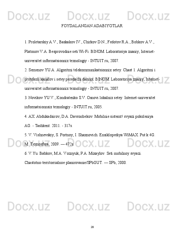 FOYDALANGAN ADABIYOTLAR
1. Proletarskiy A.V., Baskakov IV., Chirkov D.N., Fedotov R.A., Bobkov A.V.,
Platonov V.A. Besprovodnie seti Wi-Fi. BINOM. Laboratoriya znaniy, Internet-
universitet informatsionnix texnologiy - INTUIT.ru, 2007.
2. Semenov YU.A. Algoritmi telekommunikatsionnix setey. Chast 1. Algoritmi i
protokoli kanalov i setey peredachi dannix. BINOM. Laboratoriya znaniy, Internet-
universitet informatsionnix texnologiy - INTUIT.ru, 2007.
3. Novikov YU.V., Kondratenko S.V. Osnovi lokalnix setey. Internet-universitet
informatsionnsix texnologiy - INTUIT.ru, 2005.
4. AX. Abdukadsirov, D.A. Davronbekov. Mobilnie sistemt! svyazi pokoleniya
AG. - Tashkent. 2011. - 317s.
5. V. Vishnevskiy, S. Portnoy, I. Shaxnovich. Ensiklopediya WiMAX. Put k 4G.
M: Texnosfera, 2009. — 472s.
6. V.Yu. Babkov, M.A. Voznyuk, P.A. Mixaylov. Seti mobilnoy svyazi.
Chastotno-territorrialnoe planirovanie/SPbGUT. — SPb, 2000.
28 