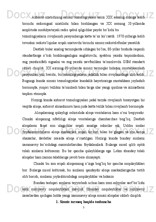                Axborot uzatishning simsiz texnologiyalari tarixi XIX asrning oxiriga kelib
birinchi   radiosignal   uzatilishi   bilan   boshlangan   va   XX   asrning   20-yillarida
amplituda modulyatsiyali radio qabul qilgichlar paydo bo’lishi bu 
texnologiyalarni rivojlanish jarayonlariga katta ta’sir ko’rsatdi. 1970-yillarga kelib
tovushni radioto’lqinlar orqali uzatuvchi birinchi simsiz radiotelefonlar yaratildi.
           Dastlab bular analog tarmoqlarda ishlagan bo’lsa, 80-yillar boshida raqamli
standartlarga   o’tish   boshlanganligini   anglatuvchi,   spektrni   yaxshi   taqsimlashini,
eng   yaxshisifatli   signalni   va   eng   yaxshi   xavfsizlikni   ta’minlovchi   GSM   standarti
ishlab   chiqildi.   XX   asrning   90-yillarida   simsiz   tarmoqlar   holatini   mustahkamlash
jarayonlari yuz berishi, bu texnologiyalarni jadallik bilan rivojlanishiga olib keldi.
Bugungi  kunda simsiz  texnologiyalar  kundalik hayotimizga mustahkam  joylashib
bormoqda, yuqori tezlikni ta’minlash bilan birga ular yangi qurilma va xizmatlarni
taqdim etmoqda.
               Hozirgi kunda axborot texnologiyalari jadal tarzda rivojlanib borayotgan bir
vaqtda aloqa, axborot almashinuvi ham juda katta tezlik bilan rivojlanib bormoqda.
                   Aloqalarning qulayligi oshirishda aloqa vositalarini ham o’rni beqiyosdir.
Chunki   aloqaning   sifatliligi   aloqa   vositalariga   chambarchas   bog’liq.   Dastlab
aloqalarni   faqat   sim   ulagichlar   orqali   amalga   oshirilar   edi.   Ushbu   simlar
foydalanuvchilarni   aloqa   markazlari   orqali   bir-biri   bilan   bo’glagan   va   shu   tariqa
shaxarlar,   davlatlar   orasida   aloqa   o’rnatilgan.   Hozirgi   kunda   bunday   simlarni
zamonaviy   ko’rishdagi   maxsulotlaridan   foydalaniladi.   Bularga   misol   qilib   optik
tolali   simlarni   keltiramiz.   Bu   bir   qancha   qulayliklarga   ega.   Lekin   shunday   tolali
aloqalar ham zamon talablariga javob bera olmayapti. 
                 Chunki  bu sim orqali aloqasining o’ziga bog’liq bir qancha noqulayliklari
bor.   Bularga   misol   keltirsak,   bu   simlarni   qandaydir   aloqa   markazlarigacha   tortib
olib borish, simlarni joylashtirishdagi noqulayliklar va hokazo. 
               Bundan tashqari simlarni tayyorlash uchun ham xom ashyolar sarf bo’lishi
kabi   moliyaviy   noqulayliklari   mavjud.   Shunday   noqulayliklar   va   moliyaviy
zararlardan qochgan holda yangi zamonaviy aloqa simsiz aloqalar ishlab chiqildi.
1. Simsiz tarmoq haqida tushuncha
3 