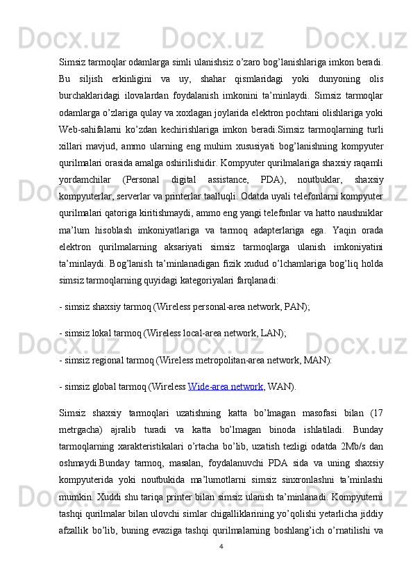 Simsiz tarmoqlar odamlarga simli ulanishsiz o’zaro bog’lanishlariga imkon beradi.
Bu   siljish   erkinligini   va   uy,   shahar   qismlaridagi   yoki   dunyoning   olis
burchaklaridagi   ilovalardan   foydalanish   imkonini   ta’minlaydi.   Simsiz   tarmoqlar
odamlarga o’zlariga qulay va xoxlagan joylarida elektron pochtani olishlariga yoki
Web-sahifalarni   ko’zdan   kechirishlariga   imkon   beradi.Simsiz   tarmoqlarning   turli
xillari   mavjud,   ammo   ularning   eng   muhim   xususiyati   bog’lanishning   kompyuter
qurilmalari orasida amalga oshirilishidir. Kompyuter qurilmalariga shaxsiy raqamli
yordamchilar   (Personal   digital   assistance,   PDA),   noutbuklar,   shaxsiy
kompyuterlar , serverlar va printerlar taalluqli. Odatda uyali telefonlarni kompyuter
qurilmalari qatoriga kiritishmaydi, ammo eng yangi telefonlar va hatto naushniklar
ma’lum   hisoblash   imkoniyatlariga   va   tarmoq   adapterlariga   ega.   Yaqin   orada
elektron   qurilmalarning   aksariyati   simsiz   tarmoqlarga   ulanish   imkoniyatini
ta’minlaydi.   Bog’lanish   ta’minlanadigan   fizik   xudud   o’lchamlariga   bog’liq   holda
simsiz tarmoqlarning quyidagi kategoriyalari farqlanadi: 
- simsiz shaxsiy tarmoq (Wireless personal-area network, PAN); 
- simsiz lokal tarmoq (Wireless local-area network, LAN); 
- simsiz regional tarmoq (Wireless metropolitan-area network, MAN): 
- simsiz global tarmoq (Wireless  Wide-area network , WAN).
Simsiz   shaxsiy   tarmoqlari   uzatishning   katta   bo’lmagan   masofasi   bilan   (17
metrgacha)   ajralib   turadi   va   katta   bo’lmagan   binoda   ishlatiladi.   Bunday
tarmoqlarning   xarakteristikalari   o’rtacha   bo’lib,   uzatish   tezligi   odatda   2Mb/s   dan
oshmaydi.Bunday   tarmoq,   masalan,   foydalanuvchi   PDA   sida   va   uning   shaxsiy
kompyuterida   yoki   noutbukida   ma’lumotlarni   simsiz   sinxronlashni   ta’minlashi
mumkin. Xuddi shu tariqa printer bilan simsiz ulanish ta’minlanadi. Kompyuterni
tashqi qurilmalar bilan ulovchi simlar chigalliklarining yo’qolishi yetarlicha jiddiy
afzallik   bo’lib,   buning   evaziga   tashqi   qurilmalarning   boshlang’ich   o’rnatilishi   va
4 