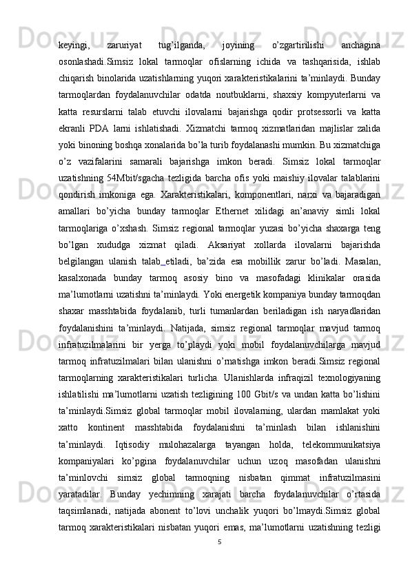 keyingi,   zaruriyat   tug’ilganda,   joyining   o’zgartirilishi   anchagina
osonlashadi.Simsiz   lokal   tarmoqlar   ofislarning   ichida   va   tashqarisida,   ishlab
chiqarish binolarida uzatishlarning yuqori xarakteristikalarini ta’minlaydi. Bunday
tarmoqlardan   foydalanuvchilar   odatda   noutbuklarni,   shaxsiy   kompyuterlarni   va
katta   resurslarni   talab   etuvchi   ilovalarni   bajarishga   qodir   protsessorli   va   katta
ekranli   PDA   larni   ishlatishadi.   Xizmatchi   tarmoq   xizmatlaridan   majlislar   zalida
yoki binoning boshqa xonalarida bo’la turib foydalanashi mumkin. Bu xizmatchiga
o’z   vazifalarini   samarali   bajarishga   imkon   beradi.   Simsiz   lokal   tarmoqlar
uzatishning   54Mbit/sgacha   tezligida   barcha   ofis   yoki   maishiy   ilovalar   talablarini
qondirish   imkoniga   ega.   Xarakteristikalari,   komponentlari,   narxi   va   bajaradigan
amallari   bo’yicha   bunday   tarmoqlar   Ethernet   xilidagi   an’anaviy   simli   lokal
tarmoqlariga   o’xshash.   Simsiz   regional   tarmoqlar   yuzasi   bo’yicha   shaxarga   teng
bo’lgan   xududga   xizmat   qiladi.   Aksariyat   xollarda   ilovalarni   bajarishda
belgilangan   ulanish   talab   etiladi ,   ba’zida   esa   mobillik   zarur   bo’ladi.   Masalan,
kasalxonada   bunday   tarmoq   asosiy   bino   va   masofadagi   klinikalar   orasida
ma’lumotlarni uzatishni ta’minlaydi. Yoki energetik kompaniya bunday tarmoqdan
shaxar   masshtabida   foydalanib,   turli   tumanlardan   beriladigan   ish   naryadlaridan
foydalanishini   ta’minlaydi.   Natijada,   simsiz   regional   tarmoqlar   mavjud   tarmoq
infratuzilmalarini   bir   yerga   to’playdi   yoki   mobil   foydalanuvchilarga   mavjud
tarmoq   infratuzilmalari   bilan   ulanishni   o’rnatishga   imkon   beradi.Simsiz   regional
tarmoqlarning   xarakteristikalari   turlicha.   Ulanishlarda   infraqizil   texnologiyaning
ishlatilishi   ma’lumotlarni   uzatish   tezligining   100   Gbit/s   va   undan   katta   bo’lishini
ta’minlaydi.Simsiz   global   tarmoqlar   mobil   ilovalarning,   ulardan   mamlakat   yoki
xatto   kontinent   masshtabida   foydalanishni   ta’minlash   bilan   ishlanishini
ta’minlaydi.   Iqtisodiy   mulohazalarga   tayangan   holda ,   telekommunikatsiya
kompaniyalari   ko’pgina   foydalanuvchilar   uchun   uzoq   masofadan   ulanishni
ta’minlovchi   simsiz   global   tarmoqning   nisbatan   qimmat   infratuzilmasini
yaratadilar.   Bunday   yechimning   xarajati   barcha   foydalanuvchilar   o’rtasida
taqsimlanadi,   natijada   abonent   to’lovi   unchalik   yuqori   bo’lmaydi.Simsiz   global
tarmoq   xarakteristikalari   nisbatan   yuqori   emas,   ma’lumotlarni   uzatishning   tezligi
5 