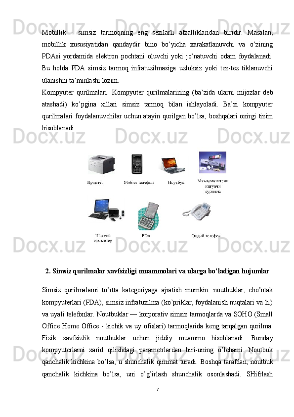 Mobillik   -   simsiz   tarmoqning   eng   sezilarli   afzalliklaridan   biridir.   Masalan,
mobillik   xususiyatidan   qandaydir   bino   bo’yicha   xarakatlanuvchi   va   o’zining
PDAsi   yordamida   elektron   pochtani   oluvchi   yoki   jo’natuvchi   odam   foydalanadi.
Bu   holda   PDA   simsiz   tarmoq   infratuzilmasiga   uzluksiz   yoki   tez-tez   tiklanuvchi
ulanishni ta’minlashi . lozim. 
Kompyuter   qurilmalari.   Kompyuter   qurilmalarining   (ba’zida   ularni   mijozlar   deb
atashadi)   ko’pgina   xillari   simsiz   tarmoq   bilan   ishlayoladi.   Ba’zi   kompyuter
qurilmalari foydalanuvchilar uchun atayin qurilgan bo’lsa, boshqalari oxirgi tizim
hisoblanadi.
2.  Simsiz qurilmalar xavfsizligi muammolari va ularga bo’ladigan hujumlar
Simsiz   qurilmalarni   to’rtta   kategoriyaga   ajratish   mumkin:   noutbuklar,   cho’ntak
kompyuterlari (PDA), simsiz infratuzilma (ko’priklar, foydalanish nuqtalari va h.)
va uyali telefonlar. Noutbuklar — korporativ simsiz tarmoqlarda va SOHO (Small
Office Home Office - kichik va uy ofislari) tarmoqlarida keng tarqalgan qurilma.
Fizik   xavfsizlik   noutbuklar   uchun   jiddiy   muammo   hisoblanadi.   Bunday
kompyuterlarni   xarid   qilishdagi   parametrlardan   biri-uning   o’lchami.   Noutbuk
qanchalik kichkina bo’lsa, u shunchalik  qimmat turadi.   Boshqa tarafdan , noutbuk
qanchalik   kichkina   bo’lsa,   uni   o’g’irlash   shunchalik   osonlashadi.   SHifrlash
7 