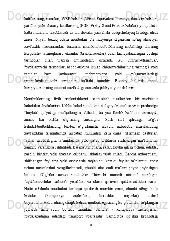 kalitlarining, masalan, WEP-kalitlar (Wired Equivalent Privacy), dasturiy kalitlar,
parollar  yoki  shaxsiy  kalitlarning (PGP, Pretty Good Privace kabilar)  yo’qotilishi
katta muammo hisoblanadi va uni ilovalar yaratilishi bosqichidayoq hisobga olish
zarur.   Niyati   buzuq   odam   noutbukni   o’z   ixtiyoriga   olganidan   so’ng   aksariyat
xavfsizlik   mexanizmlari   buzilishi   mumkin.Noutbuklarning   mobilliligi   ularning
korporativ   tarmoqlararo   ekranlar   (brandmauerlar)   bilan   himoyalanmagan   boshqa
tarmoqlar   bilan   ulanish   ehtimolligini   oshiradi.   Bu   Internet-ulanishlar,
foydalanuvchi   tarmoqlar,   asbob-uskuna   ishlab   chiqaruvchilarining   tarmog’i   yoki
raqiblar   ham   joylanuvchi   mehmonxona   yoki   ko’rgazmalardagi
umumfoydalanuvchi   tarmoqlar   bo’lishi   mumkin.   Bunday   hollarda   mobil
kompyuterlarning axborot xavfsizligi xususida jiddiy o’ylanish lozim. 
Noutbuklarning   fizik   saqlanishlarini   ta’minlash   usullaridan   biri-xavfsizlik
kabelidan foydalanish. Ushbu kabel noutbukni stolga yoki boshqa yirik predmetga
"boylab"   qo’yishga   mo’ljallangan.   Albatta,   bu   yuz   foizlik   kafolatni   bermaydi ,
ammo   har   xolda   o’g’rining   anchagina   kuch   sarf   qilishiga   to’g’ri
keladi.Noutbuklarning   tez-tez   o’g’irlanishi   sababli,   axborotni   arxivlashning
xavfsizlikni   ta’minlashga   nisbatan   muhimligi   kam   emas.   SHifrlash   dasturlari
fayllar   xavfsizligini   ta’minlashda   yoki   qattiq   disklarda   shifrlangan   ma’lumotlar
xajmini yaratishda ishlatiladi. Bu ma’lumotlarni rasshifrovka qilish uchun, odatda,
parolni   kiritish   yoki   shaxsiy   kalitlarni   ishlatish   talab   etiladi.   Barcha   axborotlarni
shifrlangan   fayllarda   yoki   arxivlarda   saqlanishi   kerakli   fayllar   to’plamini   arxiv
uchun   nusxalashni   yengillashtiradi,   chunki   ular   endi   ma’lum   joyda   joylashgan
bo’ladi.   O’g’rilar   uchun   noutbuklar   "birinchi   nomerli   nishon"   ekanligini
foydalanuvchilar   tushunib   yetishlari   va   ularni   qarovsiz   qoldirmasliklari   zarur.
Hatto   ofislarda   noutbukni   kechaga   qoldirish   mumkin   emas,   chunki   ofisga   ko’p
kishilar   (kompaniya   xodimlari,   farroshlar,   mijozlar)   tashrif
buyuradilar.Axborotning chiqib ketishi noutbuk egasining ko’p odamlar to’plangan
joylarda   ham   sodir   bo’lishi   mumkin.   Samolet   -   kompaniya   menedjerlari
foydalanadigan   odatdagi   transport   vositasidir.   Samoletda   qo’shni   kreslodagi
8 