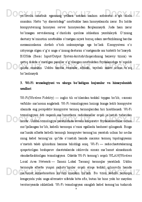 yo’lovchi   noutbuk   egasining   yelkasi   ustidan   muhim   axborotni   o’qib   olishi
mumkin.   Hatto   "uy   sharoitidagi"   noutbuklar   ham   himoyalanishi   zarur.   Bu   holda
kompyuterning   himoyasi   server   himoyasidan   farqlanmaydi.   Juda   ham   zarur
bo’lmagan   servislarning   o’chirilishi   qurilma   ishlashini   yaxshilaydi.   O’zining
dasturiy ta’minotini noutbukka o’rnatgan niyati buzuq odam xavfsizlikning barcha
mexanizmlarini   chetlab   o’tish   imkoniyatiga   ega   bo’ladi.   Kompyuterni   o’z
ixtiyoriga olgan o’g’ri unga o’zining dasturini o’rnatganida uni tuxtatib bo’lmaydi.
BIOSda   (Basic   Input/Output   System-kiritish/chiqarishning   bazaviy   tizimi)   va
qattiq diskda o’rnatilgan parollar o’g’rilangan noutbukdan foydalanishga to’sqinlik
qilishi   mumkin.   Ushbu   barcha   vositalar ,   afsuski,   tajribali   xaker   uchun   to’siq
bo’laolmaydi
3.   Wi-Fi   texnologiyasi   va   ularga   bo’ladigan   hujumlar   va   himoyalanish
usullari 
Wi-Fi(Wireless   Fidelity)   —   ingliz   tili   so zlaridan   tashkil   topgan   bo lib,   «simsizʻ ʻ
vafolik» ma nosini anglatadi. Wi-Fi texnologiyasi  hozirgi kunga kelib kompyuter	
ʼ
olamida   eng   perspektiv   kompyuter   tarmoq   tarmoqlaridan   biri   hisoblanadi.   Wi-Fi
texnologiyasi   deb   raqamli   ma lumotlarni   radiokanallar   orqali   jo natish   turlaridan	
ʼ ʻ
biridir. Ushbu texnologiya yaratilishida avvalo korporativ foydalanuvchilar uchun
mo ljallangan bo lib, kabelli tarmoqni o rnini egallashi bashorat qilingandi. Bizga	
ʻ ʻ ʻ
ma lumki  albatta kabelli  tarmoqli  kompyuter tarmog ini  yaratish uchun bir  necha
ʼ ʻ
ming   kabel   tarmog ini   qo lda   o rnatish   hamda   maxsus   tarmoq   topologiyasini	
ʻ ʻ ʻ
o rnatish   talab   qilinishini   hamma   bilishligi   aniq.   Wi-Fi	
ʻ   —   radiochastotalarning
qisqartirilgan   boshqaruv   chastotalarida   ishlovchi   simsiz   ma lumot   almashinish	
ʼ
standartlashtirilgan   texnologiyasi.   Odatda   Wi-Fi   tarmog i   orqali   WLAN(Wireless	
ʻ
Local   Area   Network   —   Simsiz   Lokal   Tarmoq)   tarmoqlar   yaratiladi.   Ushbu
tarmoqda   albatta   yuqori   radioto lqinlar   orqali   aloqa   tashkil   qilinuvchi   hamda	
ʻ
ma lumot   almashinishini   ko rish   mumkin   bo ladi.   Bu   tizim   kabelli   tarmoqni	
ʼ ʻ ʻ
kengayishi yoki unga alternativ sifatida bitta ofis, butun bir bino yoki bir maydon
territoriyasida   ishlatiladi.   Wi-Fi   texnologiyasi   minglab   kabel   tarmog ini   tushirish	
ʻ
9 