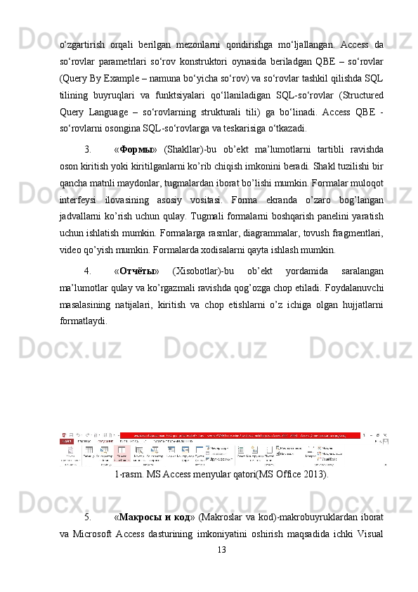 o‘zgartirish   orqali   berilgan   mezonlarni   qondirishga   mo‘ljallangan.   Access   da
so‘rovlar   parametrlari   so‘rov   konstruktori   oynasida   beriladgan   QBE   –   so‘rovlar
(Query By Example – namuna bo‘yicha so‘rov) va so‘rovlar tashkil qilishda SQL
tilining   buyruqlari   va   funktsiyalari   qo‘llaniladigan   SQL-so‘rovlar   (Structured
Query   Language   –   so‘rovlarning   strukturali   tili)   ga   bo‘linadi.   Access   QBE   -
so‘rovlarni osongina SQL-so‘rovlarga va teskarisiga o‘tkazadi. 
3. « Формы »   (Shakllar)-bu   ob’ekt   ma’lumotlarni   tartibli   ravishda
oson kiritish yoki kiritilganlarni ko’rib chiqish imkonini beradi. Shakl tuzilishi bir
qancha matnli maydonlar, tugmalardan iborat bo’lishi mumkin. Formalar muloqot
interfeysi   ilovasining   asosiy   vositasi.   Forma   ekranda   o’zaro   bog’langan
jadvallarni ko’rish uchun qulay. Tugmali formalarni boshqarish panelini yaratish
uchun ishlatish mumkin. Formalarga rasmlar, diagrammalar, tovush fragmentlari,
video qo’yish mumkin.  Formalarda xodisalarni qayta ishlash mumkin. 
4. « Отчёты »   (Xisobotlar)-bu   ob’ekt   yordamida   saralangan
ma’lumotlar qulay va ko’rgazmali ravishda qog’ozga chop etiladi.  Foydalanuvchi
masalasining   natijalari,   kiritish   va   chop   etishlarni   o’z   ichiga   olgan   hujjatlarni
formatlaydi. 
 
 
 
 
 
1-rasm. MS Access menyular qatori(MS Office 2013). 
 
5. « Макросы   и   код »  (Makroslar   va  kod)-makrobuyruklardan  iborat
va   Microsoft   Access   dasturining   imkoniyatini   oshirish   maqsadida   ichki   Visual
13  
  