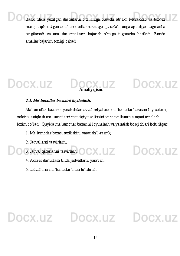 Basic   tilida   yozilgan   dasturlarni   o’z   ichiga   oluvchi   ob’ekt.   Murakkab   va   tez-tez
murojat qilinadigan amallarni bitta makrosga guruxlab, unga ajratilgan tugmacha
belgilanadi   va   ana   shu   amallarni   bajarish   o’rniga   tugmacha   bosiladi.   Bunda
amallar bajarish tezligi oshadi. 
 
 
 
 
Amaliy qism. 
2.1. Ma’lumotlar bazasini loyihalash. 
Ma’lumotlar bazasini yaratishdan avval relyatsion ma’lumotlar bazasini loyixalash, 
xolatini aniqlash ma’lumotlarni mantiqiy tuzilishini va jadvallararo aloqani aniqlash 
lozim bo’ladi. Quyida ma’lumotlar bazasini loyihalash va yaratish bosqichlari keltirilgan:
1. Ma’lumotlar bazasi tuzilishini yaratish(1-rasm); 
2. Jadvallarni tasvirlash; 
3. Jadval qatorlarini tasvirlash; 
4. Access dasturlash tilida jadvallarni yaratish; 
5. Jadvallarni ma’lumotlar bilan to’ldirish. 
14