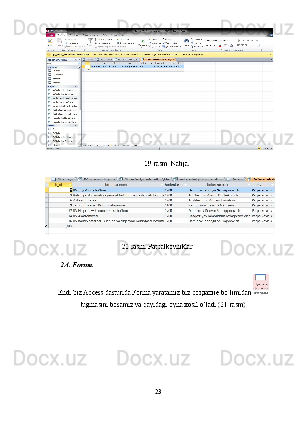 19-rasm. Natija. 
20-rasm. Patpalkovniklar. 
2.4. Forma. 
Endi biz Access dasturida Forma yaratamiz biz  создание  bo’limidan 
tugmasini bosamiz va qayidagi oyna xosil o’ladi (21-rasm). 
 
 
 
 
23  
  