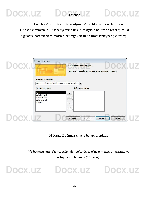 Hisobot. 
Endi biz Access dasturida yaratgan IIV Tablitsa va Formalarimizga 
Hisobotlar yaratamiz. Hisobot yaratish uchun   создание   bo’limida   М a стер   отчот
tugmasini bosamiz va u joydan o’zimizga kerakli bo’limni tanlaymiz (35-rasm). 
 
 
 
34-Rasm. Bo’limlar unvoni bo’yicha qidiruv.  
 
Va buyerda ham o’zimizga kerakli bo’limlarni o’ng tomonga o’tqazamiz va
Готова  tugmasini bosamiz (35-rasm). 
30  
  