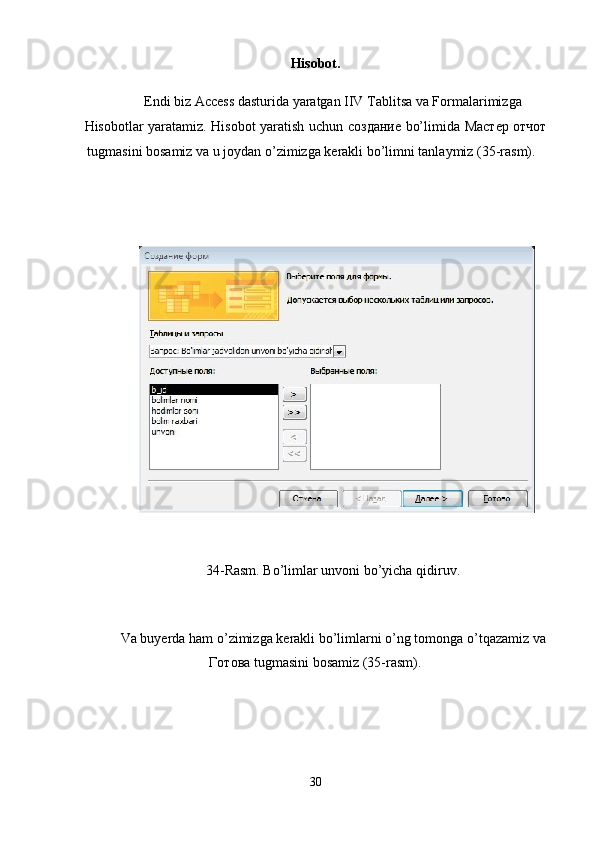 Hisobot. 
Endi biz Access dasturida yaratgan IIV Tablitsa va Formalarimizga 
Hisobotlar yaratamiz. Hisobot yaratish uchun   создание   bo’limida   М a стер   отчот
tugmasini bosamiz va u joydan o’zimizga kerakli bo’limni tanlaymiz (35-rasm). 
 
 
 
34-Rasm. Bo’limlar unvoni bo’yicha qidiruv.  
 
Va buyerda ham o’zimizga kerakli bo’limlarni o’ng tomonga o’tqazamiz va
Готова  tugmasini bosamiz (35-rasm). 
30
