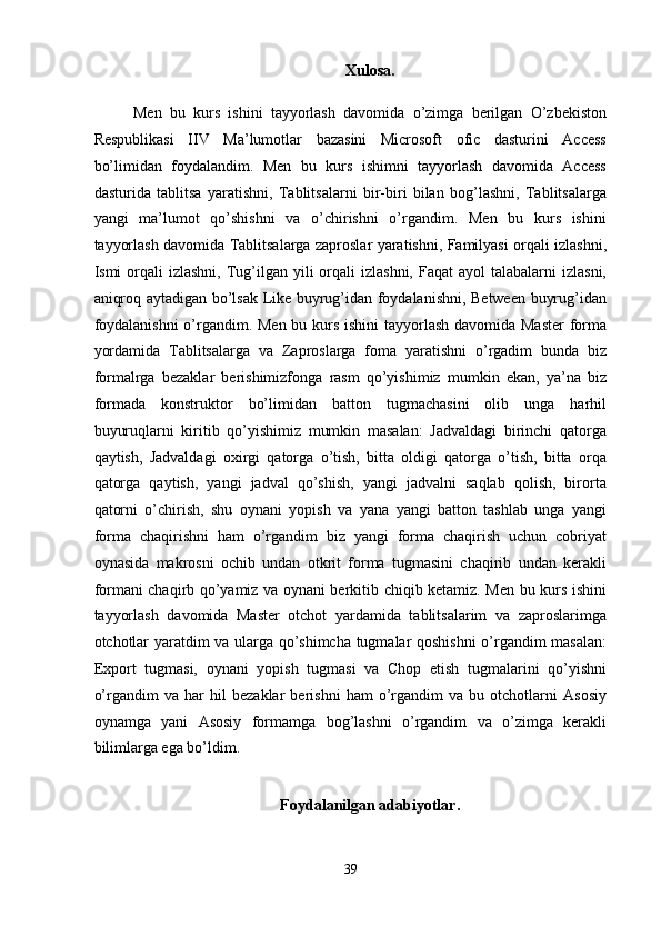 Xulosa. 
Men   bu   kurs   ishini   tayyorlash   davomida   o’zimga   berilgan   O’zbekiston
Respublikasi   IIV   Ma’lumotlar   bazasini   Microsoft   ofic   dasturini   Access
bo’limidan   foydalandim.   Men   bu   kurs   ishimni   tayyorlash   davomida   Access
dasturida   tablitsa   yaratishni,   Tablitsalarni   bir-biri   bilan   bog’lashni,   Tablitsalarga
yangi   ma’lumot   qo’shishni   va   o’chirishni   o’rgandim.   Men   bu   kurs   ishini
tayyorlash davomida Tablitsalarga zaproslar yaratishni, Familyasi orqali izlashni,
Ismi  orqali  izlashni,  Tug’ilgan  yili  orqali  izlashni,  Faqat   ayol   talabalarni   izlasni,
aniqroq aytadigan bo’lsak Like buyrug’idan foydalanishni, Between buyrug’idan
foydalanishni  o’rgandim. Men bu kurs ishini  tayyorlash davomida Master  forma
yordamida   Tablitsalarga   va   Zaproslarga   foma   yaratishni   o’rgadim   bunda   biz
formalrga   bezaklar   berishimizfonga   rasm   qo’yishimiz   mumkin   ekan,   ya’na   biz
formada   konstruktor   bo’limidan   batton   tugmachasini   olib   unga   harhil
buyuruqlarni   kiritib   qo’yishimiz   mumkin   masalan:   Jadvaldagi   birinchi   qatorga
qaytish,   Jadvaldagi   oxirgi   qatorga   o’tish,   bitta   oldigi   qatorga   o’tish,   bitta   orqa
qatorga   qaytish,   yangi   jadval   qo’shish,   yangi   jadvalni   saqlab   qolish,   birorta
qatorni   o’chirish,   shu   oynani   yopish   va   yana   yangi   batton   tashlab   unga   yangi
forma   chaqirishni   ham   o’rgandim   biz   yangi   forma   chaqirish   uchun   cobriyat
oynasida   makrosni   ochib   undan   otkrit   forma   tugmasini   chaqirib   undan   kerakli
formani chaqirb qo’yamiz va oynani berkitib chiqib ketamiz. Men bu kurs ishini
tayyorlash   davomida   Master   otchot   yardamida   tablitsalarim   va   zaproslarimga
otchotlar yaratdim va ularga qo’shimcha tugmalar qoshishni o’rgandim masalan:
Export   tugmasi,   oynani   yopish   tugmasi   va   Chop   etish   tugmalarini   qo’yishni
o’rgandim   va   har   hil   bezaklar   berishni   ham   o’rgandim   va   bu   otchotlarni   Asosiy
oynamga   yani   Asosiy   formamga   bog’lashni   o’rgandim   va   o’zimga   kerakli
bilimlarga ega bo’ldim. 
 
Foydalanilgan adabiyotlar. 
 
39  
  