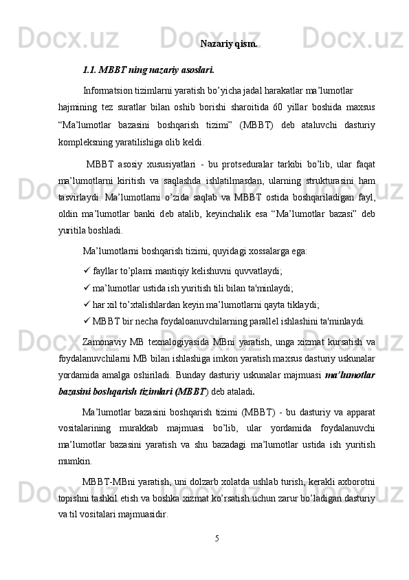 Nazariy qism. 
1.1. MBBT ning nazariy asoslari.  
Informatsion tizimlarni yaratish bo’yicha jadal harakatlar ma’lumotlar 
hajmining   t е z   suratlar   bilan   oshib   borishi   sharoitida   60   yillar   boshida   maxsus
“Ma’lumotlar   bazasini   boshqarish   tizimi”   (MBBT)   deb   ataluvchi   dasturiy
kompl е ksning yaratilishiga olib k е ldi.  
  MBBT   asosiy   xususiyatlari   -   bu   prots е duralar   tarkibi   bo’lib,   ular   faqat
ma’lumotlarni   kiritish   va   saqlashda   ishlatilmasdan,   ularning   strukturasini   ham
tasvirlaydi.   Ma’lumotlarni   o’zida   saqlab   va   MBBT   ostida   boshqariladigan   fayl,
oldin   ma’lumotlar   banki   d е b   atalib,   k е yinchalik   esa   “Ma’lumotlar   bazasi”   deb
yuritila boshladi.  
Ma’lumotlarni boshqarish tizimi, quyidagi xossalarga ega: 
 fayllar to’plami mantiqiy k е lishuvni quvvatlaydi;  
 ma’lumotlar ustida ish yuritish tili bilan ta'minlaydi;  
 har xil to’xtalishlardan k е yin ma’lumotlarni qayta tiklaydi;  
 MBBT bir n е cha foydaloanuvchilarning parall е l ishlashini ta'minlaydi.  
Zamonaviy   MB   texnalogiyasida   MBni   yaratish,   unga   xizmat   kursatish   va
foydalanuvchilarni MB bilan ishlashiga imkon yaratish maxsus dasturiy uskunalar
yordamida amalga oshiriladi. Bunday dasturiy uskunalar  majmuasi   ma’lumotlar
bazasini boshqarish tizimlari (MBBT ) deb ataladi . 
Ma’lumotlar   bazasini   boshqarish   tizimi   (MBBT)   -   bu   dasturiy   va   apparat
vositalarining   murakkab   majmuasi   bo’lib,   ular   yordamida   foydalanuvchi
ma’lumotlar   bazasini   yaratish   va   shu   bazadagi   ma’lumotlar   ustida   ish   yuritish
mumkin. 
MBBT-MBni yaratish, uni dolzarb xolatda ushlab turish, kerakli axborotni
topishni tashkil etish va boshka xizmat ko’rsatish uchun zarur bo’ladigan dasturiy
va til vositalari majmuasidir. 
5  
  