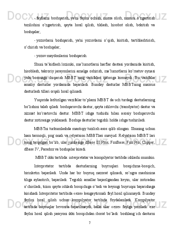 - fayllarni   boshqarish,   ya'ni   faylni   ochish,   nusxa   olish,   nomini   o’zgartirish
tuzilishini   o’zgartirish,   qayta   hosil   qilish,   tiklash,   hisobot   olish,   bekitish   va
boshqalar; 
- yozuvlarni   boshqarish,   ya'ni   yozuvlarni   o’qish,   kiritish,   tartiblashtirish,
o’chirish va boshqalar; 
- yozuv maydonlarini boshqarish. 
Shuni ta’kidlash lozimki, ma’lumotlarni  harflar dastasi  yordamida kiritish,
hisoblash, takroriy jarayonlarini amalga oshirish, ma’lumotlarni ko’rsatuv oynasi
yoki   bosmaga   chiqarish   MBBT   ning   vazifalari   qatoriga   kirmaydi.   Bu   vazifalar
amaliy   dasturlar   yordamida   bajariladi.   Bunday   dasturlar   MBBTning   maxsus
dasturlash tillari orqali hosil qilinadi. 
Yuqorida keltirilgan vazifalar to’plami MBBT da uch turdagi dasturlarning
bo’lishini talab qiladi: boshqaruvchi dastur, qayta ishlovchi (translyator) dastur va
xizmat   ko’rsatuvchi   dastur.   MBBT   ishga   tushishi   bilan   asosiy   boshqaruvchi
dastur xotirasiga yuklanadi. Boshqa dasturlar tegishli holda ishga tushiriladi. 
MBBTni turkumlashda mantiqiy tuzilish asos qilib olingan. Shuning uchun
ham tarmoqli, pog`onali va relyatsion MBBTlari mavjud. Relyatsion MBBT lari
keng tarqalgan bo’lib, ular jumlasiga dBase III Plus, FoxBase, Fox Pro, Clipper,
dBase IV, Paradox va boshqalar kiradi.  
MBBT ikki tartibda: interpretatar va kompilyator tartibda ishlashi mumkin. 
Interpretator   tartibda   dasturlarning   buyruqlari   bosqichma-bosqich,
birinketin   bajariladi.   Unda   har   bir   buyruq   nazorat   qilinadi,   so’ngra   mashinina
tiliga   aylantirib,   bajariladi.   Tegishli   amallar   bajarilgandan   keyin,   ular   xotiradan
o’chiriladi, tizim qayta ishlash bosqichiga o’tadi va keyingi buyruqni bajarishaga
kirishadi.Interpritator tartibida «exe» kengaytirmali fayl hosil qilinmaydi. Bunday
faylini   hosil   qilish   uchun   kompilyator   tartibida   foydalaniladi.   Kompilyator
tartibida   buyruqlar   bevosita   bajarilmaydi,   balki   ular   «exe»   faylga   yoziladi.   exe
faylni   hosil   qilish   jarayoni   ikki   bosqichdan   iborat   bo’ladi:   boshlang`ich   dasturni
7  
  