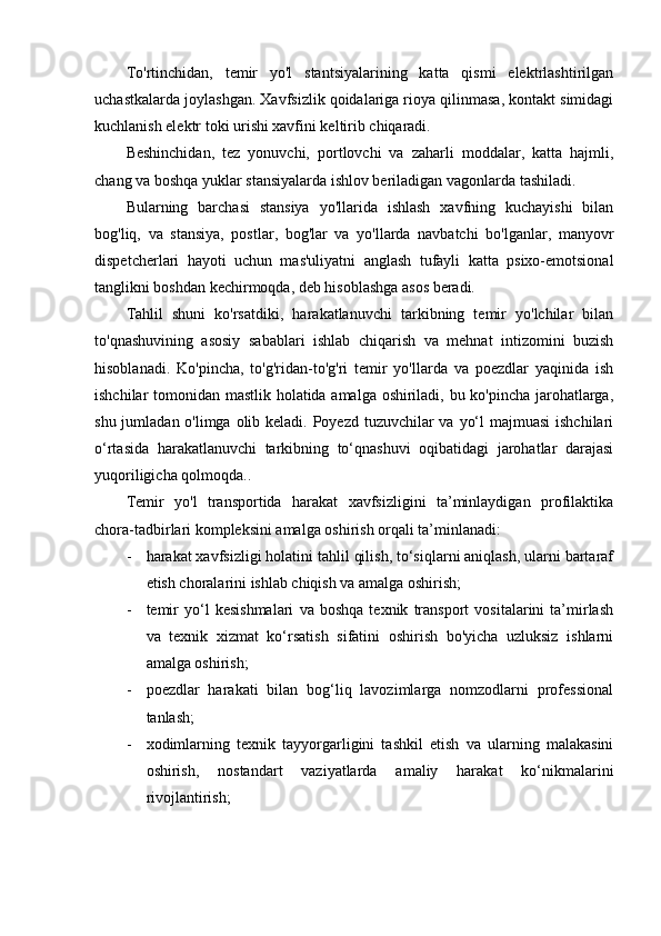 To'rtinchidan,   temir   yo'l   stantsiyalarining   katta   qismi   elektrlashtirilgan
uchastkalarda joylashgan. Xavfsizlik qoidalariga rioya qilinmasa, kontakt simidagi
kuchlanish elektr toki urishi xavfini keltirib chiqaradi.
Beshinchidan,   tez   yonuvchi,   portlovchi   va   zaharli   moddalar,   katta   hajmli,
chang va boshqa yuklar stansiyalarda ishlov beriladigan vagonlarda tashiladi.
Bularning   barchasi   stansiya   yo'llarida   ishlash   xavfning   kuchayishi   bilan
bog'liq,   va   stansiya,   postlar,   bog'lar   va   yo'llarda   navbatchi   bo'lganlar,   manyovr
dispetcherlari   hayoti   uchun   mas'uliyatni   anglash   tufayli   katta   psixo-emotsional
tanglikni boshdan kechirmoqda, deb hisoblashga asos beradi.
Tahlil   shuni   ko'rsatdiki,   harakatlanuvchi   tarkibning   temir   yo'lchilar   bilan
to'qnashuvining   asosiy   sabablari   ishlab   chiqarish   va   mehnat   intizomini   buzish
hisoblanadi.   Ko'pincha,   to'g'ridan-to'g'ri   temir   yo'llarda   va   poezdlar   yaqinida   ish
ishchilar tomonidan mastlik holatida amalga oshiriladi, bu ko'pincha jarohatlarga,
shu jumladan o'limga olib keladi. Poyezd tuzuvchilar va yo‘l  majmuasi  ishchilari
o‘rtasida   harakatlanuvchi   tarkibning   to‘qnashuvi   oqibatidagi   jarohatlar   darajasi
yuqoriligicha qolmoqda.. 
Temir   yo'l   transportida   harakat   xavfsizligini   ta’minlaydigan   profilaktika
chora-tadbirlari kompleksini amalga oshirish orqali ta’minlanadi:
- harakat xavfsizligi holatini tahlil qilish, to‘siqlarni aniqlash, ularni bartaraf
etish choralarini ishlab chiqish va amalga oshirish;
- temir   yo‘l   kesishmalari   va   boshqa   texnik   transport   vositalarini   ta’mirlash
va   texnik   xizmat   ko‘rsatish   sifatini   oshirish   bo'yicha   uzluksiz   ishlarni
amalga oshirish;
- poezdlar   harakati   bilan   bog‘liq   lavozimlarga   nomzodlarni   professional
tanlash;
- xodimlarning   texnik   tayyorgarligini   tashkil   etish   va   ularning   malakasini
oshirish,   nostandart   vaziyatlarda   amaliy   harakat   ko‘nikmalarini
rivojlantirish; 