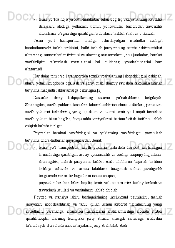 - temir yo‘lda nojo‘ya xatti-harakatlar bilan bog‘liq vaziyatlarning xavflilik
darajasini   aholiga   yetkazish   uchun   yo‘lovchilar   tomonidan   xavfsizlik
choralarini o‘rganishga qaratilgan tadbirlarni tashkil etish va o‘tkazish.
Temir   yo‘l   transportida   amalga   oshirilayotgan   islohotlar   nafaqat
harakatlanuvchi   tarkib   tarkibini,   balki   tashish   jarayonining   barcha   ishtirokchilari
o‘rtasidagi munosabatlar tizimini va ularning muammolarni, shu jumladan, harakat
xavfsizligini   ta’minlash   masalalarini   hal   qilishdagi   yondashuvlarini   ham
o‘zgartirdi.
Har doim temir yo‘l transportida texnik vositalarning ishonchliligini oshirish,
ularni   yetarli   miqdorda   egallash   va   joriy   etish,   doimiy   ravishda   takomillashtirish
bo‘yicha maqsadli ishlar amalga oshirilgan.[2]
Dasturlar   ilmiy   tadqiqotlarning   ustuvor   yo‘nalishlarini   belgilaydi.
Shuningdek, xavfli yuklarni tashishni  takomillashtirish chora-tadbirlari, jumladan,
xavfli   yuklarni   tashishning   yangi   qoidalari   va   ularni   temir   yo‘l   orqali   tashishda
xavfli   yuklar   bilan   bog‘liq   favqulodda   vaziyatlarni   bartaraf   etish   tartibini   ishlab
chiqish ko‘zda tutilgan.
Poyezdlar   harakati   xavfsizligini   va   yuklarning   xavfsizligini   yaxshilash
bo‘yicha chora-tadbirlar quyidagilardan iborat:
- temir   yo‘l   transportida,   xavfli   yuklarni   tashishda   harakat   xavfsizligini
ta’minlashga qaratilgan asosiy qonunchilik va boshqa huquqiy hujjatlarni,
shuningdek,   tashish   jarayonini   tashkil   etish   talablarini   bajarish   tartibini
tartibga   soluvchi   va   ushbu   talablarni   buzganlik   uchun   javobgarlik
belgilovchi normativ hujjatlarni ishlab chiqish;
- poyezdlar   harakati   bilan   bog'liq   temir   yo‘l   xodimlarini   kasbiy   tanlash   va
tayyorlash usullari va vositalarini ishlab chiqish.
Poyezd   va   stansiya   ishini   boshqarishning   intellektual   tizimlarini,   tashish
jarayonini   modellashtirish   va   tahlil   qilish   uchun   axborot   tizimlarining   yangi
avlodlarini   yaratishga,   situatsion   markazlarni   shakllantirishga   alohida   e’tibor
qaratilmoqda,   ularning   kompleks   joriy   etilishi   sinergik   samaraga   erishishni
ta’minlaydi. Bu sohada innovatsiyalarni joriy etish talab etadi. 