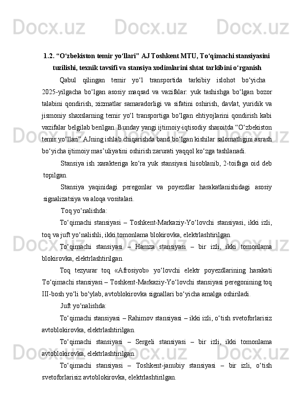 1.2. “О‘zbekiston temir yо‘llаri” АJ Toshkent MTU, Tо‘qimаchi stаnsiyasini
tuzilishi, texnik tаvsifi vа stаnsiya xodimlаrini shtаt tаrkibini о‘rgаnish
Qabul   qilingan   temir   yo‘l   transportida   tarkibiy   islohot   bo‘yicha  
2025-yilgacha   bo‘lgan   asosiy   maqsad   va   vazifalar:   yuk   tashishga   bo‘lgan   bozor
talabini   qondirish,   xizmatlar   samaradorligi   va   sifatini   oshirish,   davlat,   yuridik   va
jismoniy  shaxslarning   temir   yo‘l   transportiga   bo‘lgan   ehtiyojlarini   qondirish   kabi
vazifalar belgilab berilgan. Bunday yangi ijtimoiy-iqtisodiy sharoitda “O‘zbekiston
temir yo‘llari” AJning ishlab chiqarishda band bo‘lgan kishilar salomatligini asrash
bo‘yicha ijtimoiy mas’uliyatini oshirish zarurati yaqqol ko‘zga tashlanadi.
Stansiya   ish   xarakteriga   kо‘ra   yuk   stansiyasi   hisoblanib,   2-toifaga   oid   deb
topilgan.
Stansiya   yaqinidagi   peregonlar   va   poyezdlar   harakatlanishidagi   asosiy
signalizatsiya va aloqa vositalari.
Toq yо‘nalishda:
Tо‘qimachi   stansiyasi   –   Toshkent-Markaziy-Yо‘lovchi   stansiyasi,   ikki   izli,
toq va juft yо‘nalishli, ikki tomonlama blokirovka, elektrlashtirilgan.
Tо‘qimachi   stansiyasi   –   Hamza   stansiyasi   –   bir   izli,   ikki   tomonlama
blokirovka, elektrlashtirilgan.
Toq   tezyurar   toq   «Afrosiyob»   yо‘lovchi   elektr   poyezdlarining   harakati
Tо‘qimachi stansiyasi – Toshkent-Markaziy-Yо‘lovchi stansiyasi peregonining toq
III-bosh yо‘li bо‘ylab, avtoblokirovka signallari bо‘yicha amalga oshiriladi. 
Juft yо‘nalishda:
Tо‘qimachi stansiyasi – Rahimov stansiyasi – ikki izli, о‘tish svetoforlarisiz
avtoblokirovka, elektrlashtirilgan.
Tо‘qimachi   stansiyasi   –   Sergeli   stansiyasi   –   bir   izli,   ikki   tomonlama
avtoblokirovka, elektrlashtirilgan.
Tо‘qimachi   stansiyasi   –   Toshkent-janubiy   stansiyasi   –   bir   izli,   о‘tish
svetoforlarisiz avtoblokirovka, elektrlashtirilgan. 